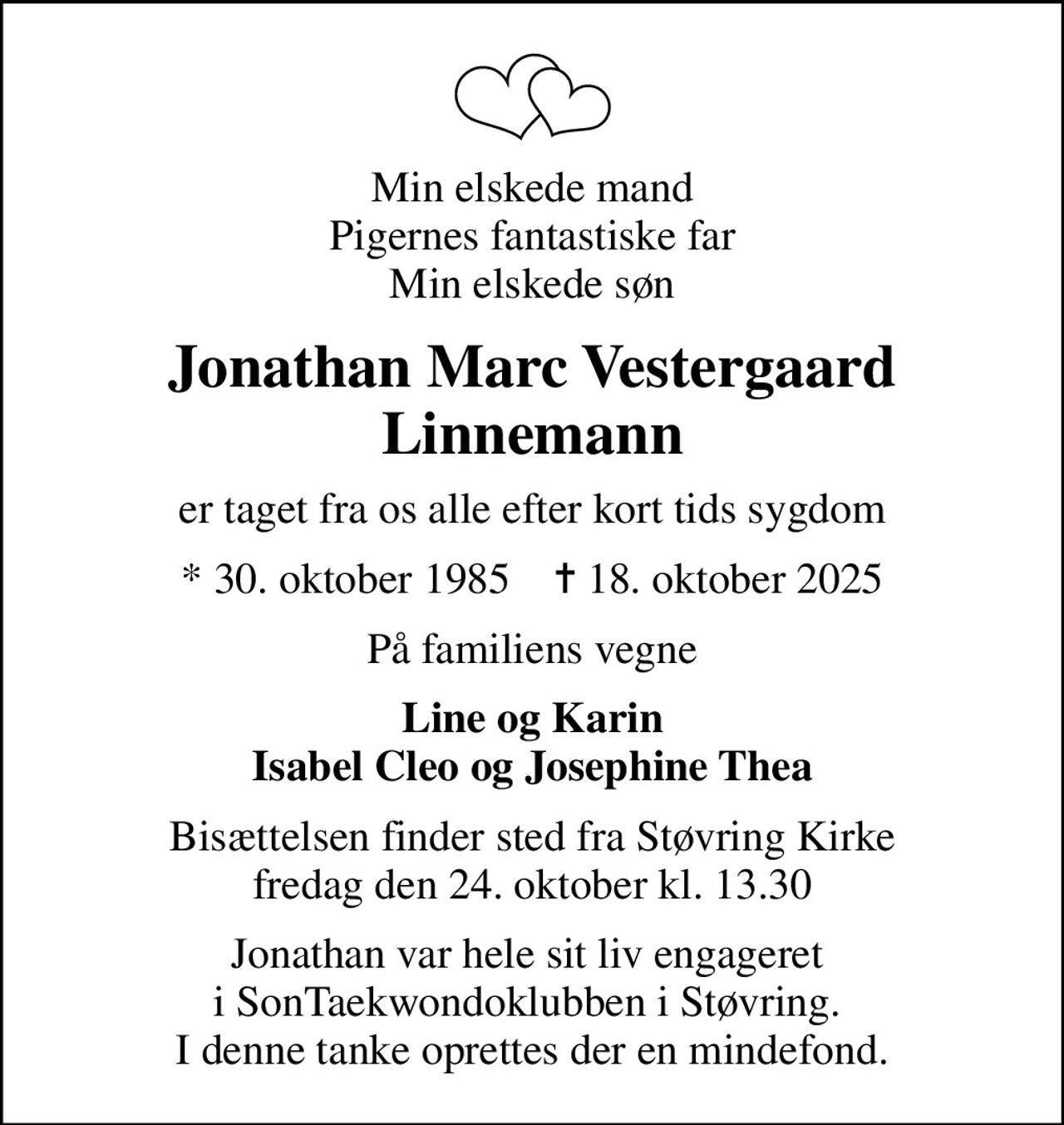 Min elskede mand Pigernes fantastiske far Min elskede søn
Jonathan Marc Vestergaard Linnemann
er taget fra os alle efter kort tids sygdom
* 30. oktober 1985    ✝ 18. oktober 2025
På familiens vegne
Line og Karin Isabel Cleo og Josephine Thea
Bisættelsen finder sted fra Støvring Kirke  fredag den 24. oktober kl. 13.30 
Jonathan var hele sit liv engageret  i SonTaekwondoklubben i Støvring.  I denne tanke oprettes der en mindefond.