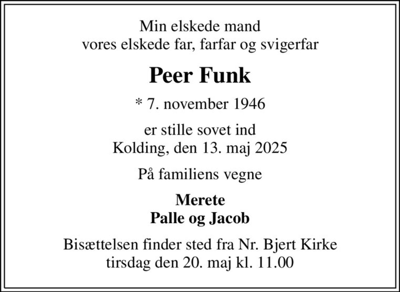 Min elskede mand vores elskede far, farfar og svigerfar
Peer Funk
* 7. november 1946
er stille sovet ind Kolding, den 13. maj 2025
På familiens vegne
Merete Palle og Jacob
Bisættelsen finder sted fra Nr. Bjert Kirke  tirsdag den 20. maj kl. 11.00