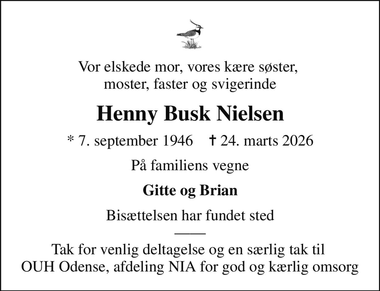 Vor elskede mor, vores kære søster,  moster, faster og svigerinde
Henny Busk Nielsen
* 7. september 1946    ✝ 24. marts 2026
På familiens vegne
Gitte og Brian
Bisættelsen har fundet sted  Tak for venlig deltagelse og en særlig tak til  OUH Odense, afdeling NIA for god og kærlig omsorg