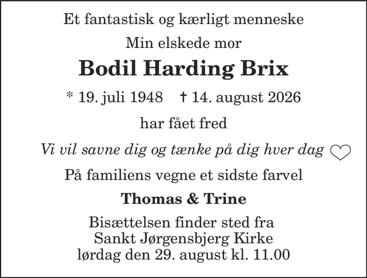 Et fantastisk og kærligt menneske 
Min elskede mor 
Bodil Harding Brix 
*​ 19. juli 1948​    ✝​ 14. august 2026 
har fået fred 
        Vi vil savne dig og tænke på dig hver dag 
På familiens vegne et sidste farvel 
Thomas & Trine 
Bisættelsen​ finder sted fra  Sankt Jørgensbjerg Kirke​ lørdag den 29. august​ kl. 11.00