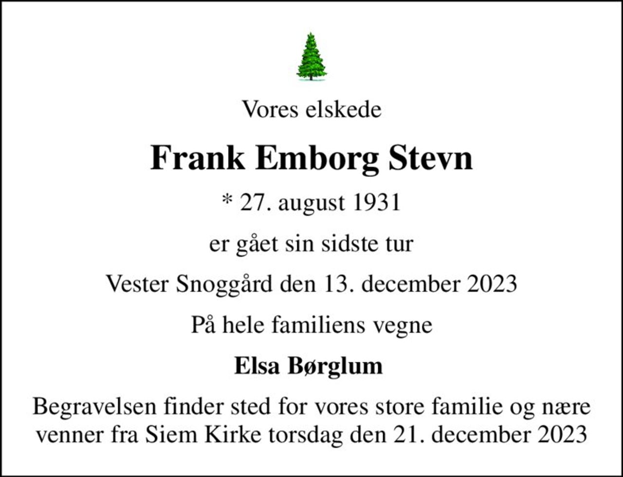 Vores elskede
Frank Emborg Stevn
* 27. august 1931
er gået sin sidste tur
Vester Snoggård den 13. december 2023
På hele familiens vegne
Elsa Børglum 
Begravelsen finder sted for vores store familie og nære venner fra Siem Kirke torsdag den 21. december 2023
