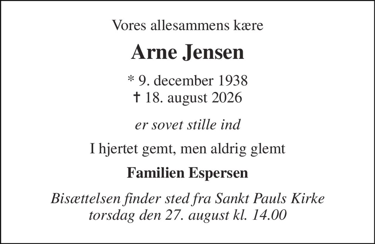 Vores allesammens kære 
Arne Jensen 
*​ 9. december 1938​ ✝​ 18. august 2026 
er sovet stille ind 
I hjertet gemt, men aldrig glemt 
Familien Espersen 
Bisættelsen​ finder sted fra Sankt Pauls Kirke​ torsdag den 27. august​ kl. 14.00