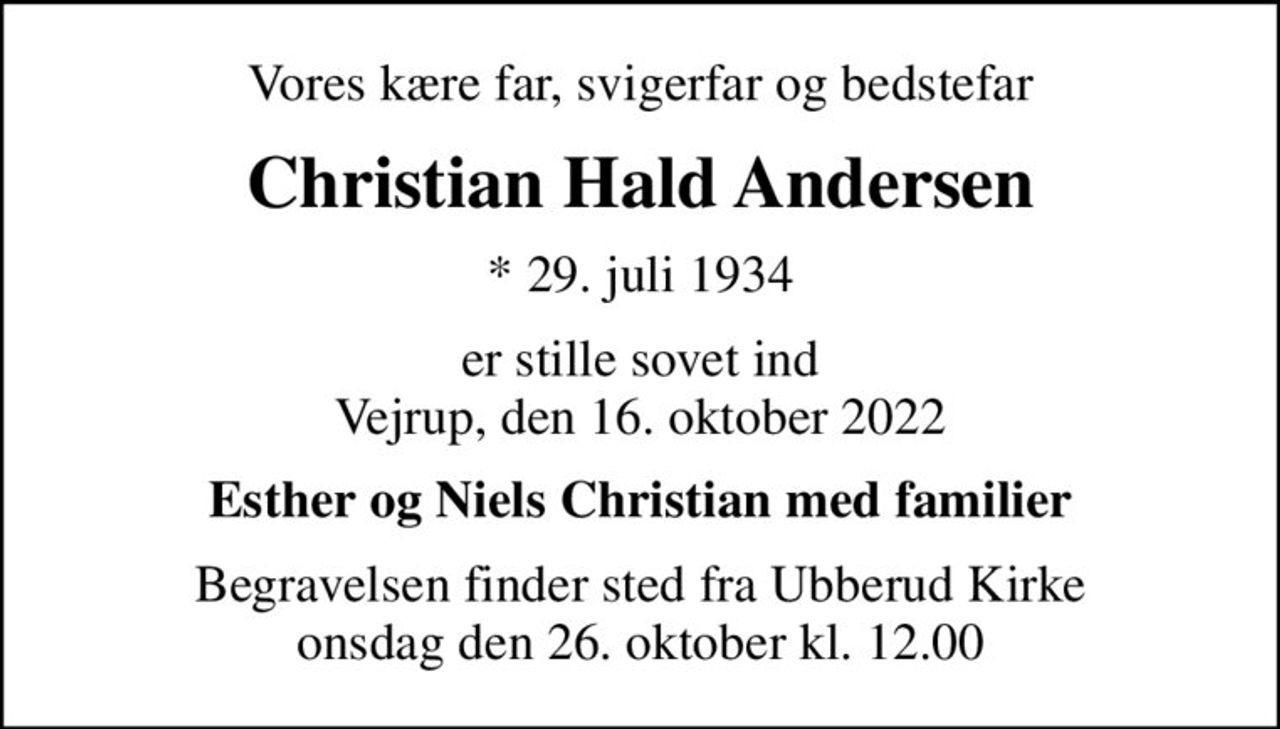 Vores kære far, svigerfar og bedstefar
Christian Hald Andersen
* 29. juli 1934
er stille sovet ind Vejrup, den 16. oktober 2022
Esther og Niels Christian med familier
Begravelsen finder sted fra Ubberud Kirke  onsdag den 26. oktober kl. 12.00