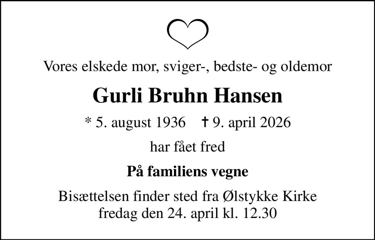 Vores elskede mor, sviger-, bedste- og oldemor
Gurli Bruhn Hansen
* 5. august 1936    ✝ 9. april 2026
har fået fred
På familiens vegne
Bisættelsen finder sted fra Ølstykke Kirke  fredag den 24. april kl. 12.30