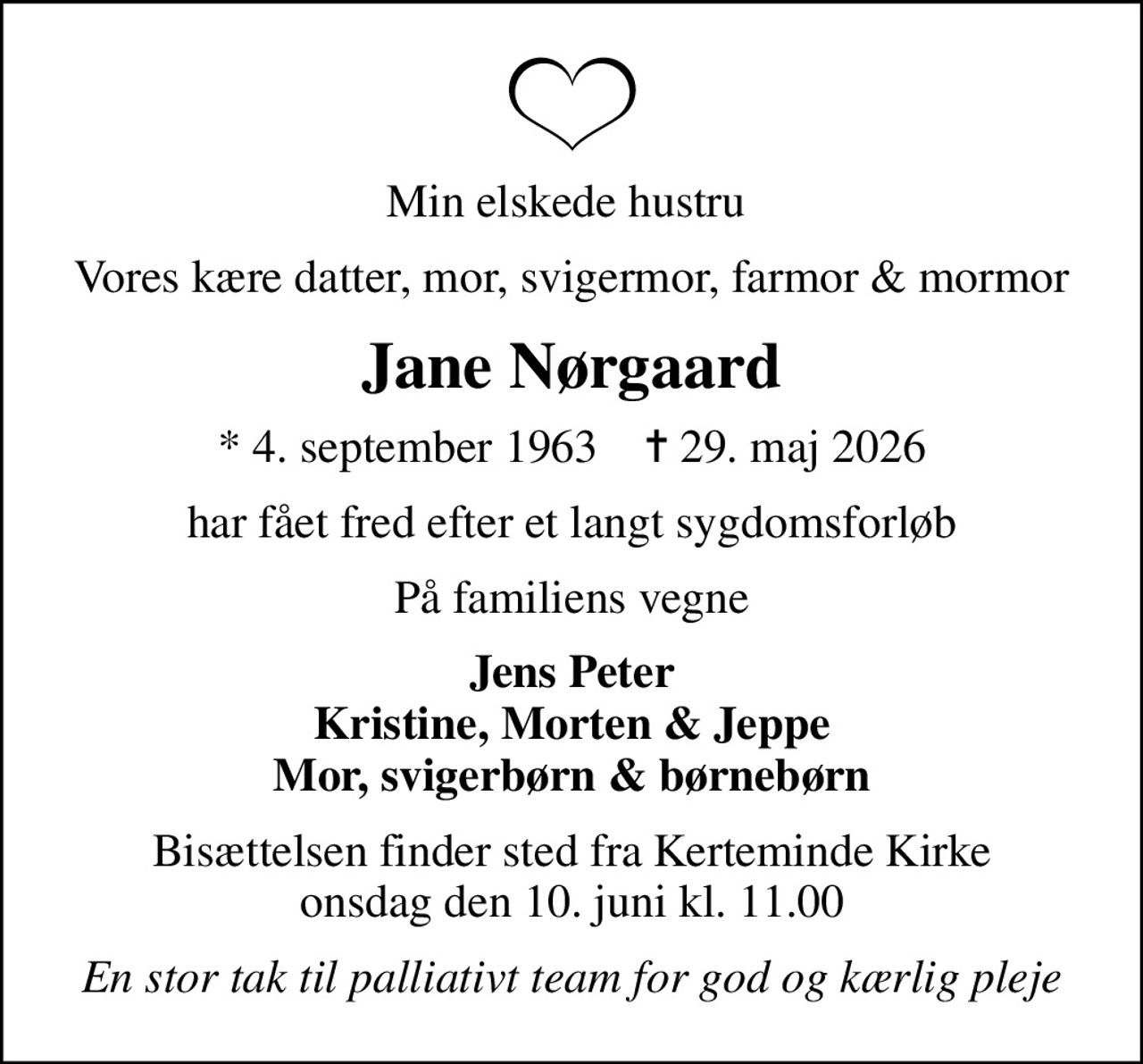 Min elskede hustru 
Vores kære datter, mor, svigermor, farmor & mormor
Jane Nørgaard
* 4. september 1963    ✝ 29. maj 2026
har fået fred efter et langt sygdomsforløb
På familiens vegne
Jens Peter Kristine, Morten & Jeppe Mor, svigerbørn & børnebørn
Bisættelsen finder sted fra Kerteminde Kirke  onsdag den 10. juni kl. 11.00 
En stor tak til palliativt team for god og kærlig pleje