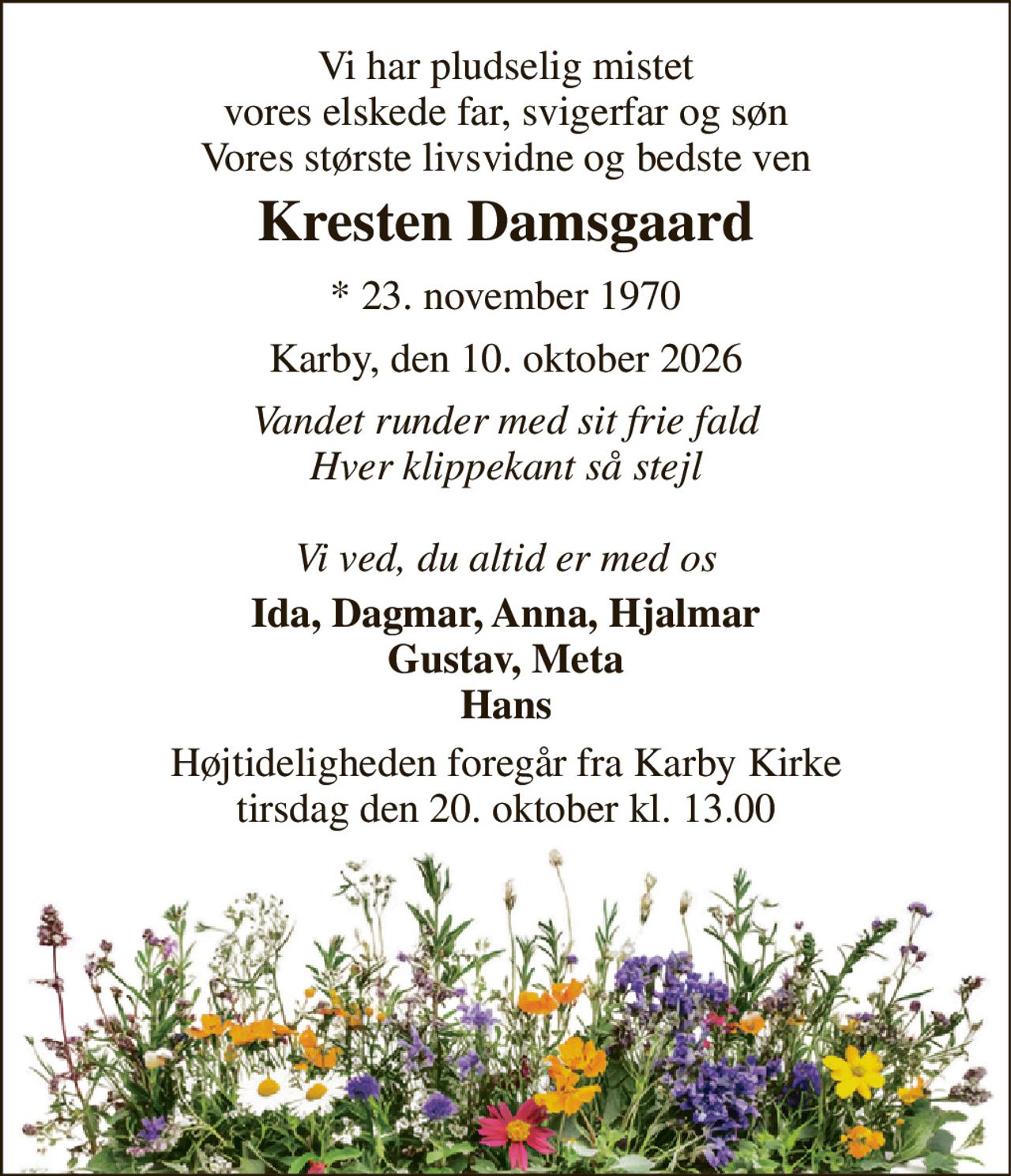 Vi har pludselig mistet vores elskede far, svigerfar og søn Vores største livsvidne og bedste ven 
Kresten Damsgaard 
* 23. november 1970 
Karby, den 10. oktober 2026 
Vandet runder med sit frie fald Hver klippekant så stejl  Vi ved, du altid er med os 
Ida, Dagmar, Anna, Hjalmar Gustav, Meta Hans 
Højtideligheden foregår fra Karby Kirke tirsdag den 20. oktober kl. 13.00