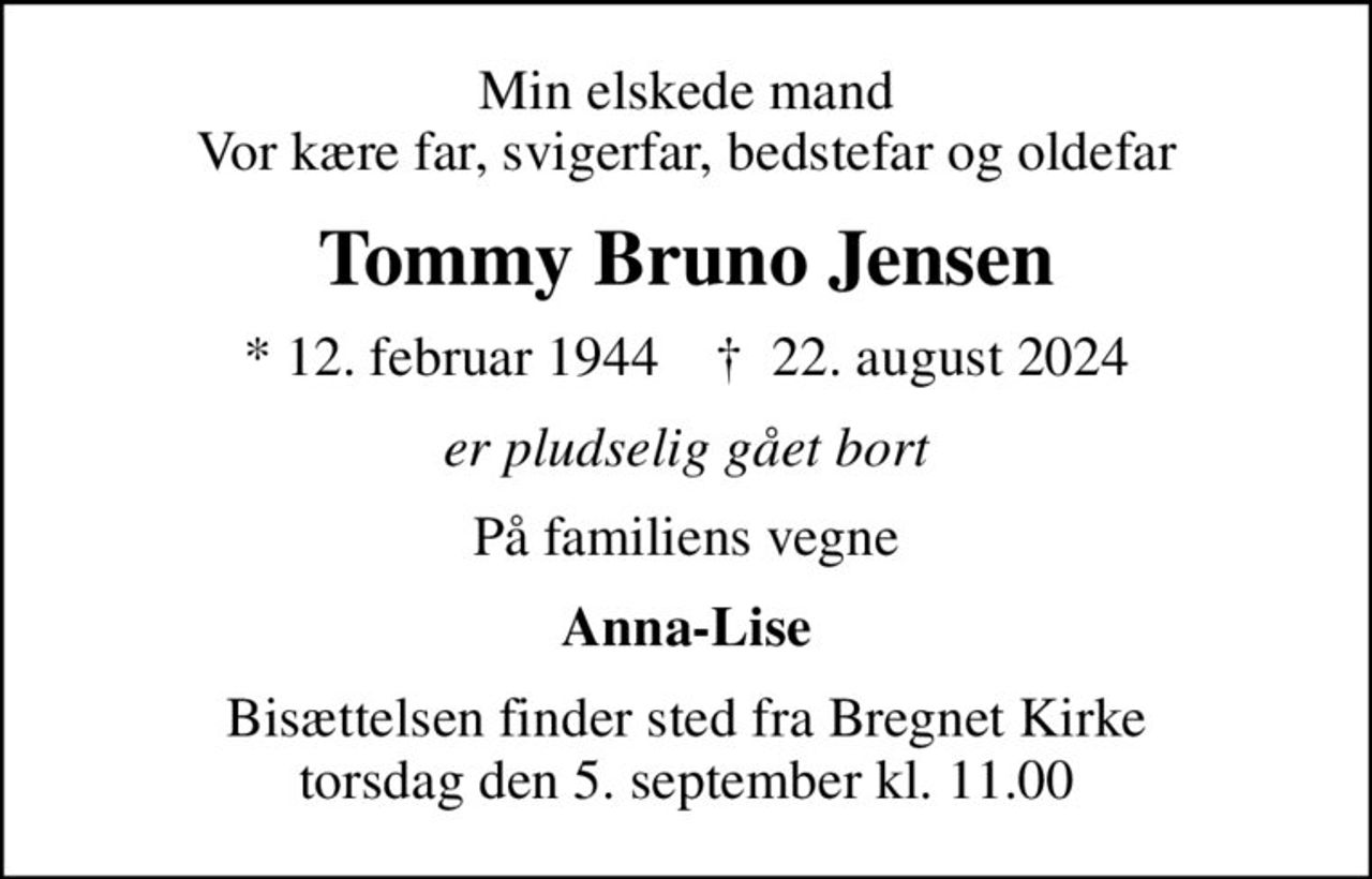 Min elskede mand Vor kære far, svigerfar, bedstefar og oldefar
Tommy Bruno Jensen
* 12. februar 1944    ✝ 22. august 2024
er pludselig gået bort
På familiens vegne
Anna-Lise
Bisættelsen finder sted fra Bregnet Kirke  torsdag den 5. september kl. 11.00
