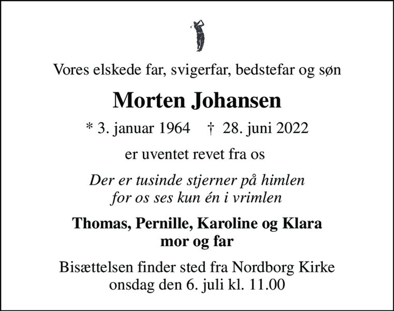 Vores elskede far, svigerfar, bedstefar og søn
Morten Johansen
* 3. januar 1964    ✝ 28. juni 2022
er uventet revet fra os 
Der er tusinde stjerner på himlen for os ses kun én i vrimlen
Thomas, Pernille, Karoline og Klara mor og far
Bisættelsen finder sted fra Nordborg Kirke  onsdag den 6. juli kl. 11.00