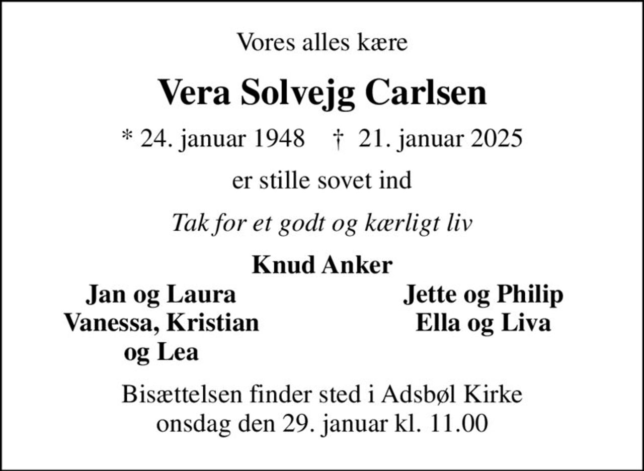 Vores alles kære
Vera Solvejg Carlsen
* 24. januar 1948    ✝ 21. januar 2025
er stille sovet ind
Tak for et godt og kærligt liv
Knud Anker
Jan og Laura
Jette og Philip
Vanessa, Kristian
Ella og Liva
og Lea
Bisættelsen finder sted i Adsbøl Kirke  onsdag den 29. januar kl. 11.00