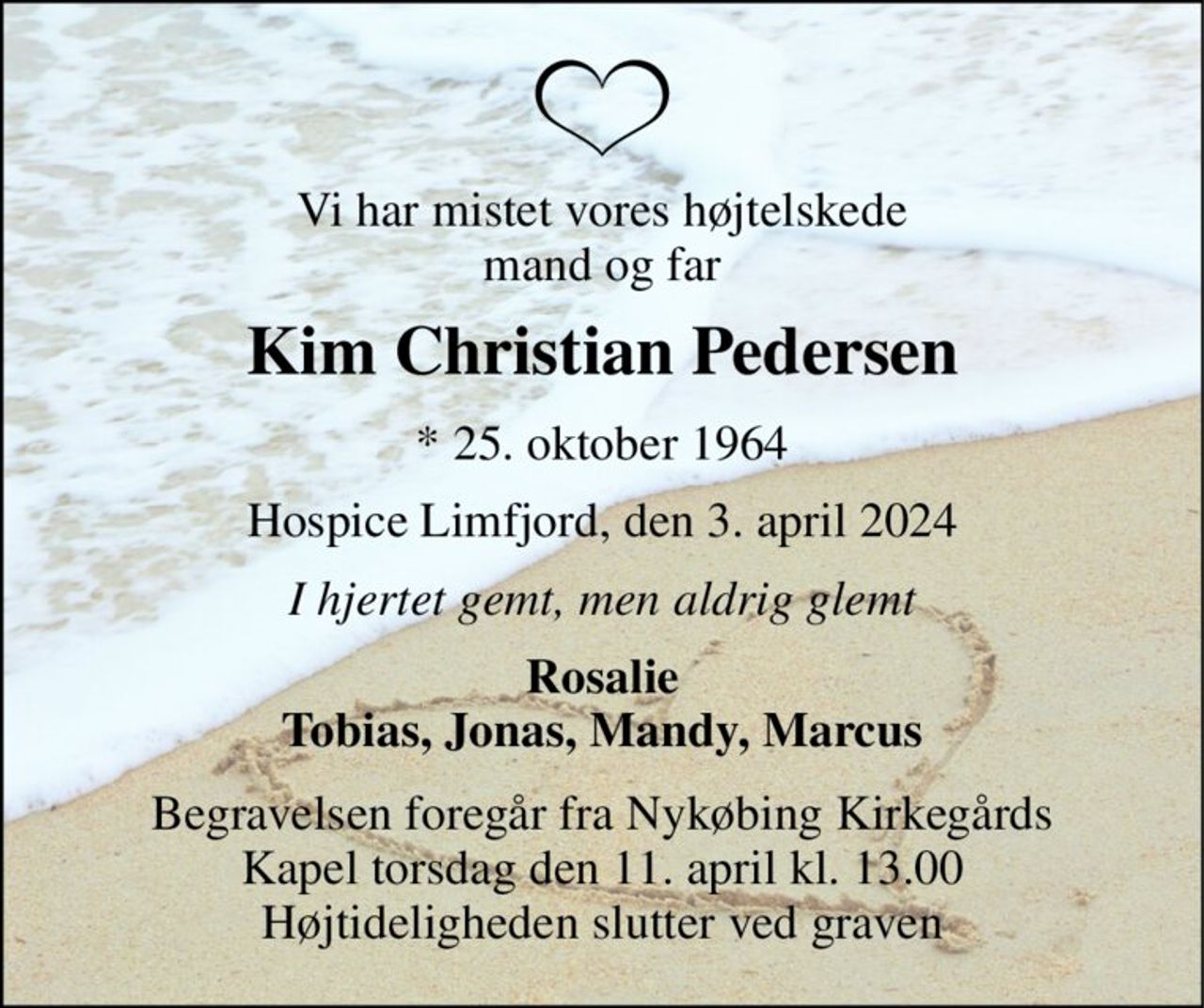 Vi har mistet vores højtelskede mand og far 
Kim Christian Pedersen 
*​ 25. oktober 1964 
Hospice Limfjord, den 3. april 2024 
I hjertet gemt, men aldrig glemt 
Rosalie Tobias, Jonas, Mandy, Marcus 
Begravelsen​ foregår fra Nykøbing Kirkegårds​ Kapel torsdag den 11. april​ kl. 13.00 Højtideligheden slutter ved graven