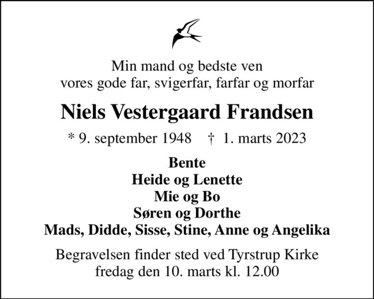 Min mand og bedste ven vores gode far, svigerfar, farfar og morfar
Niels Vestergaard Frandsen
* 9. september 1948    ✝ 1. marts 2023
Bente Heide og Lenette Mie og Bo Søren og Dorthe Mads, Didde, Sisse, Stine, Anne og Angelika
Begravelsen finder sted ved Tyrstrup Kirke  fredag den 10. marts kl. 12.00