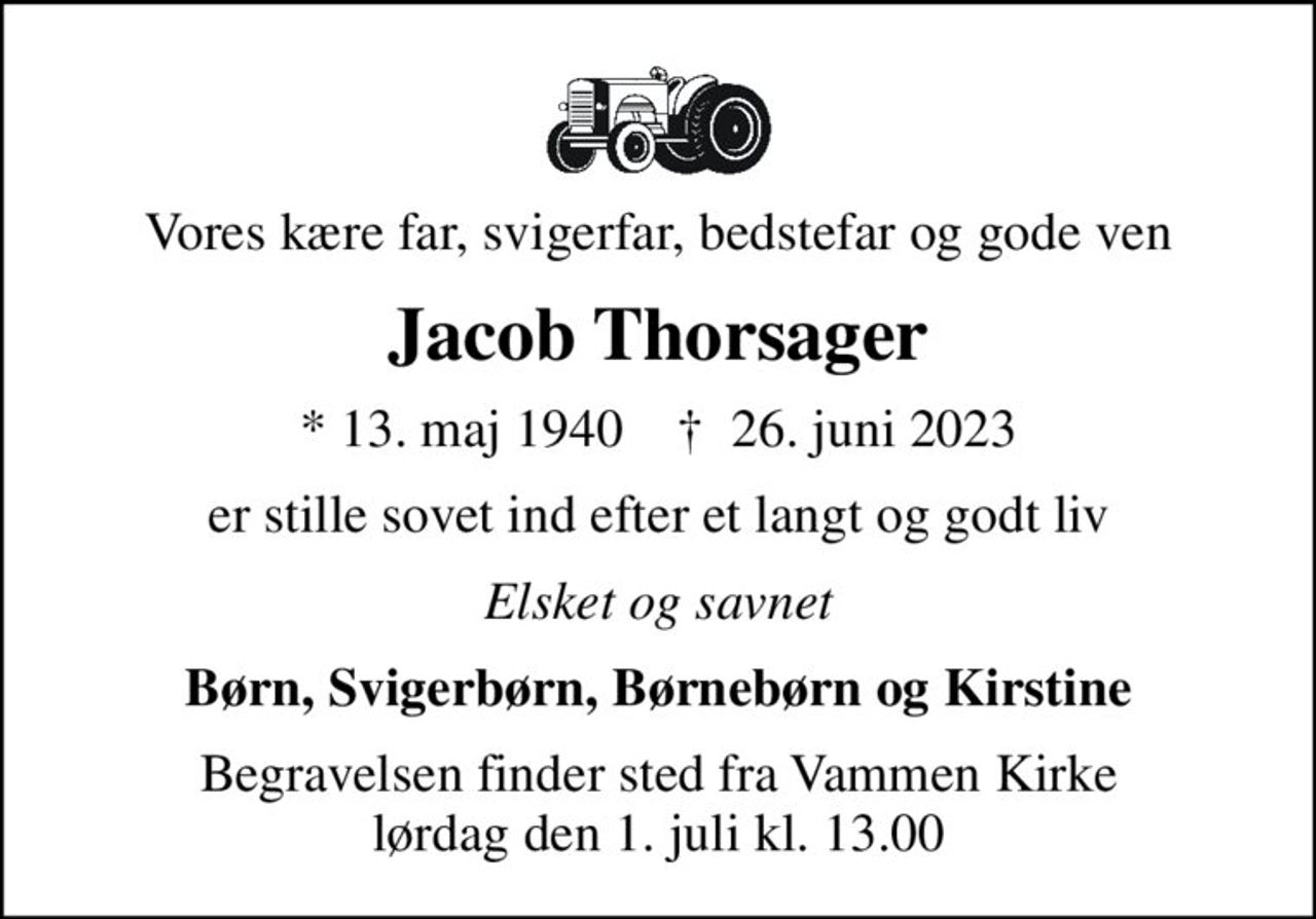 Vores kære far, svigerfar, bedstefar og gode ven
Jacob Thorsager
* 13. maj 1940    ✝ 26. juni 2023
er stille sovet ind efter et langt og godt liv
Elsket og savnet
Børn, Svigerbørn, Børnebørn og Kirstine
Begravelsen finder sted fra Vammen Kirke  lørdag den 1. juli kl. 13.00