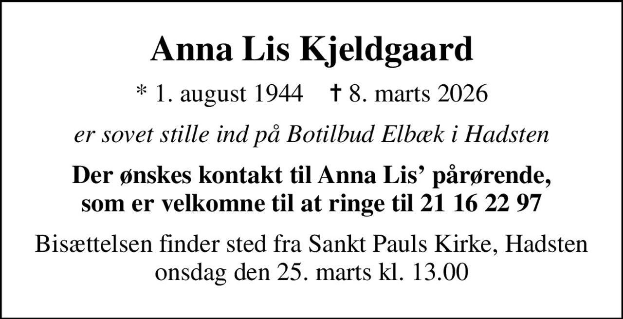 Anna Lis Kjeldgaard
* 1. august 1944    ✝ 8. marts 2026
er sovet stille ind på Botilbud Elbæk i Hadsten
Der ønskes kontakt til Anna Lis pårørende, som er velkomne til at ringe til 21 16 22 97
Bisættelsen finder sted fra Sankt Pauls Kirke, Hadsten  onsdag den 25. marts kl. 13.00