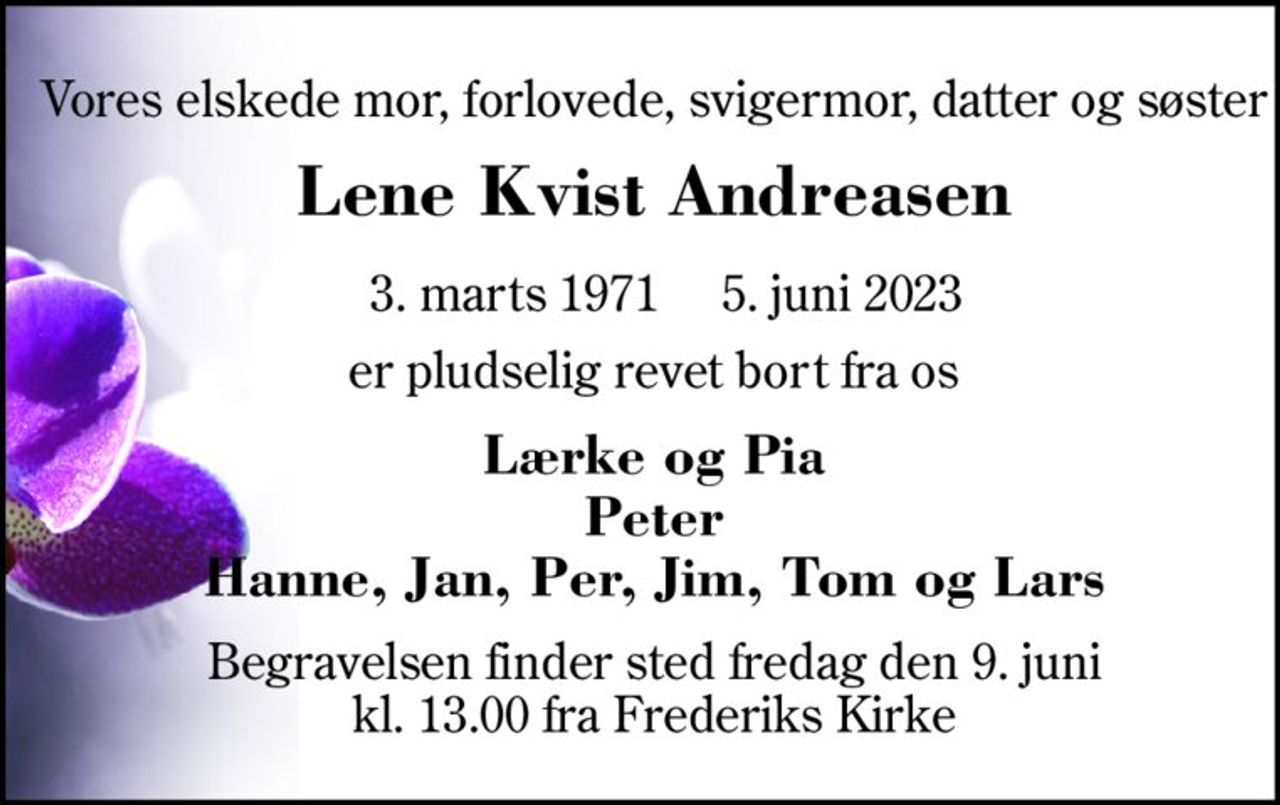 Vores elskede mor, forlovet, svigermor, datter og søster 
Lene Kvist Andreasen 
★ 3. marts 1971 
✝ 5. juni 2023 
er pludselig revet bort fra os 
På familiens vegne 
Lærke og Pia Peter Hanne, Jan, Per, Jim, Tom og Lars 
Højtideligheden har fundet sted