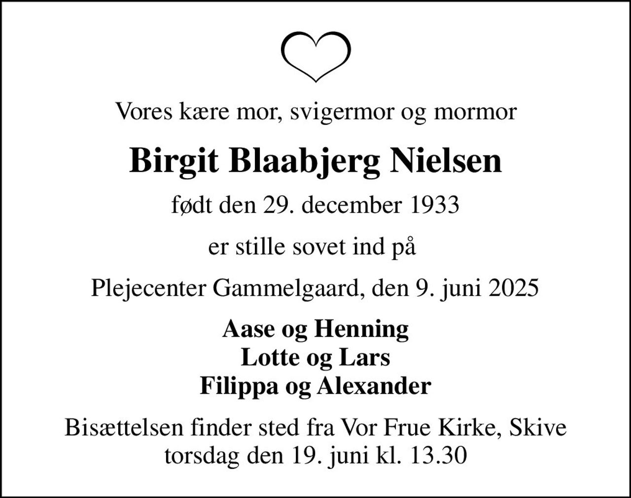 Vores kære mor, svigermor og mormor
Birgit Blaabjerg Nielsen
født den 29. december 1933
er stille sovet ind på 
Plejecenter Gammelgaard, den 9. juni 2025
Aase og Henning Lotte og Lars Filippa og Alexander
Bisættelsen finder sted fra Vor Frue Kirke, Skive  torsdag den 19. juni kl. 13.30