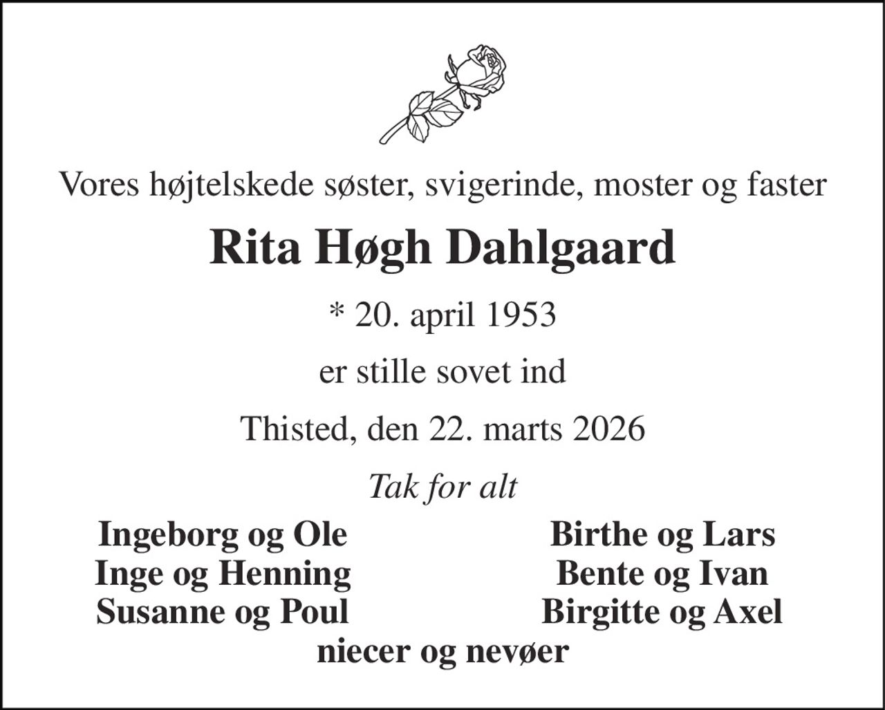 Vores højtelskede søster, svigerinde, moster og faster 
Rita Høgh Dahlgaard 
* 20. april 1953 
er stille sovet ind 
Thisted, den 22. marts 2026 
Tak for alt 
Ingeborg og Ole 
Birthe og Lars 
Inge og Henning 
Bente og Ivan 
Susanne og Poul 
Birgitte og Axel 
niecer og nevøer
