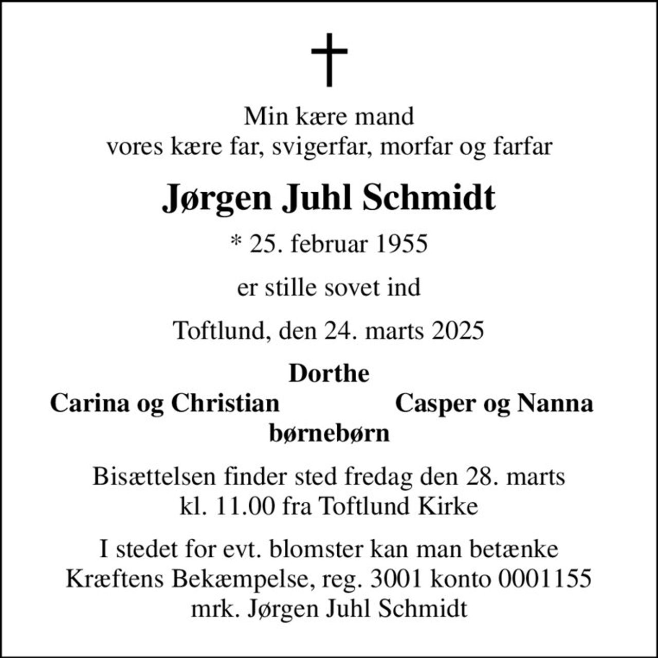 Min kære mand vores kære far, svigerfar, morfar og farfar
Jørgen Juhl Schmidt
* 25. februar 1955
er stille sovet ind
Toftlund, den 24. marts 2025
Dorthe
Carina og Christian
Casper og Nanna
Bisættelsen finder sted fredag den 28. marts kl. 11.00 fra Toftlund Kirke
I stedet for evt. blomster kan man betænke
					Kræftens Bekæmpelse reg.3001konto0001155mrk. Jørgen Juhl
					Schmidt
