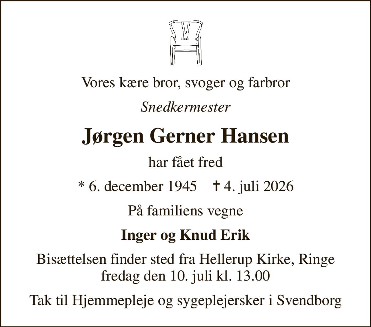 Vores kære bror, svoger og farbror
Snedkermester
Jørgen Gerner Hansen
har fået fred
* 6. december 1945    ✝ 4. juli 2026
På familiens vegne
Inger og Knud Erik
Bisættelsen finder sted fra Hellerup Kirke, Ringe  fredag den 10. juli kl. 13.00 
Tak til Hjemmepleje og sygeplejersker i Svendborg