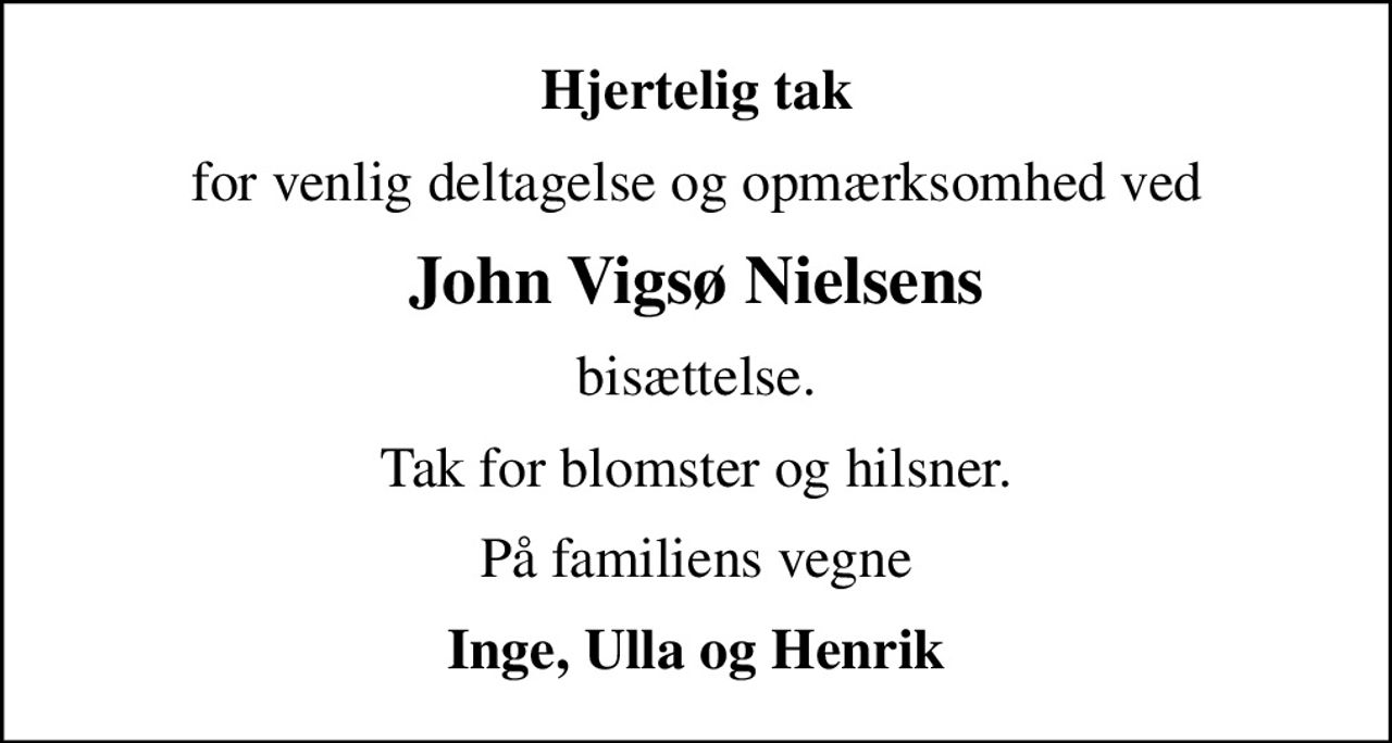 Hjertelig tak
for venlig deltagelse og opmærksomhed ved
John Vigsø Nielsens
bisættelse.
Tak for blomster og hilsner.
På familiens vegne
Inge, Ulla og Henrik