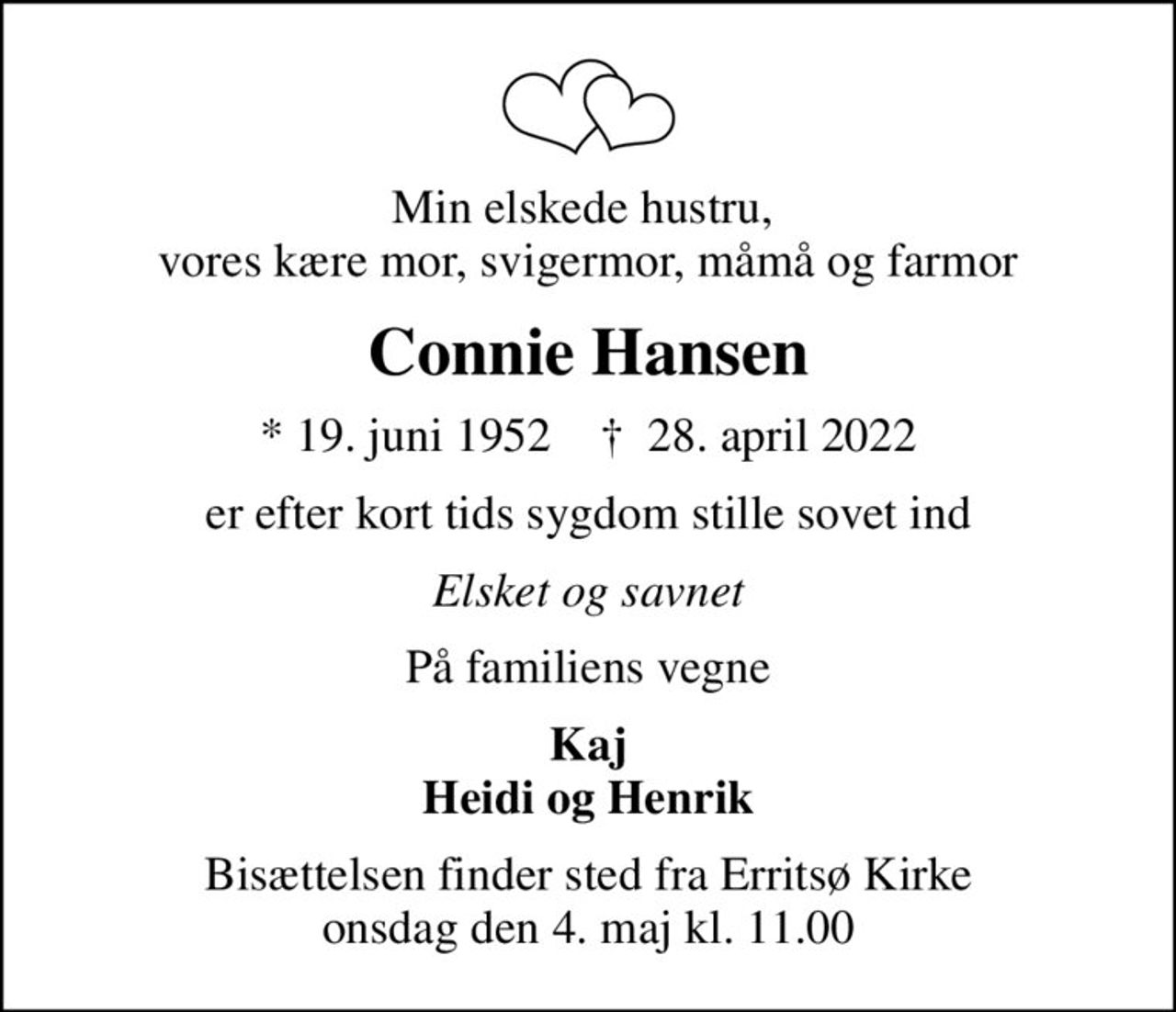 Min elskede hustru,  vores kære mor, svigermor, måmå og farmor
Connie Hansen
* 19. juni 1952    ✝ 28. april 2022
er efter kort tids sygdom stille sovet ind
Elsket og savnet
På familiens vegne
Kaj Heidi og Henrik
Bisættelsen finder sted fra Erritsø Kirke  onsdag den 4. maj kl. 11.00