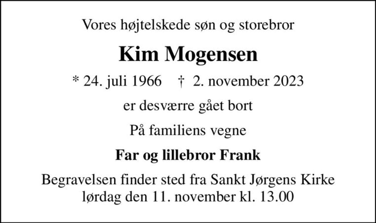 Vores højtelskede søn og storebror
Kim Mogensen
* 24. juli 1966    ✝ 2. november 2023
er desværre gået bort
På familiens vegne
Far og lillebror Frank
Begravelsen finder sted fra Sankt Jørgens Kirke  lørdag den 11. november kl. 13.00