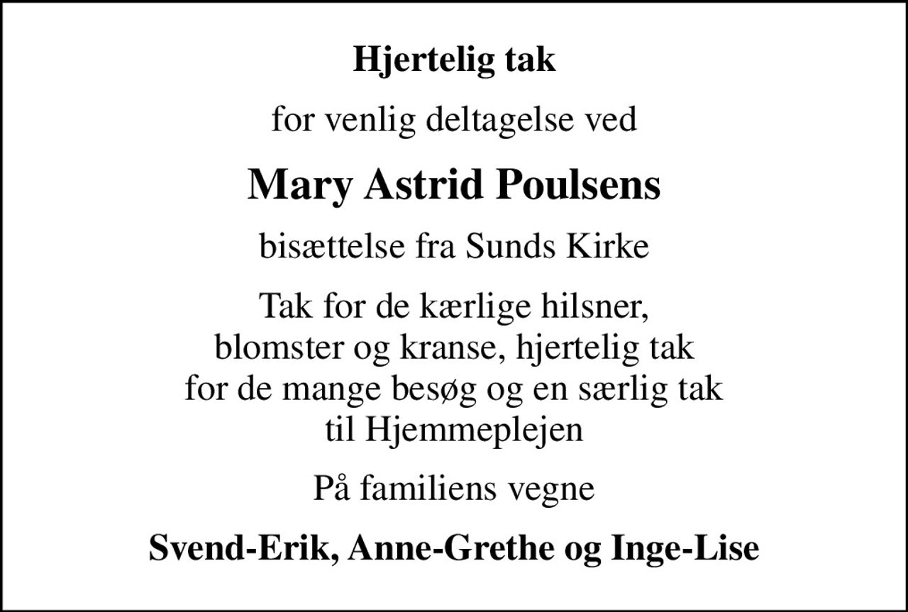 Hjertelig tak
for venlig deltagelse ved
Mary Astrid Poulsens
bisættelse fra Sunds Kirke
Tak for de kærlige hilsner, blomster og kranse, hjertelig tak for de mange besøg og en særlig tak til Hjemmeplejen
På familiens vegne
Svend-Erik, Anne-Grethe og Inge-Lise