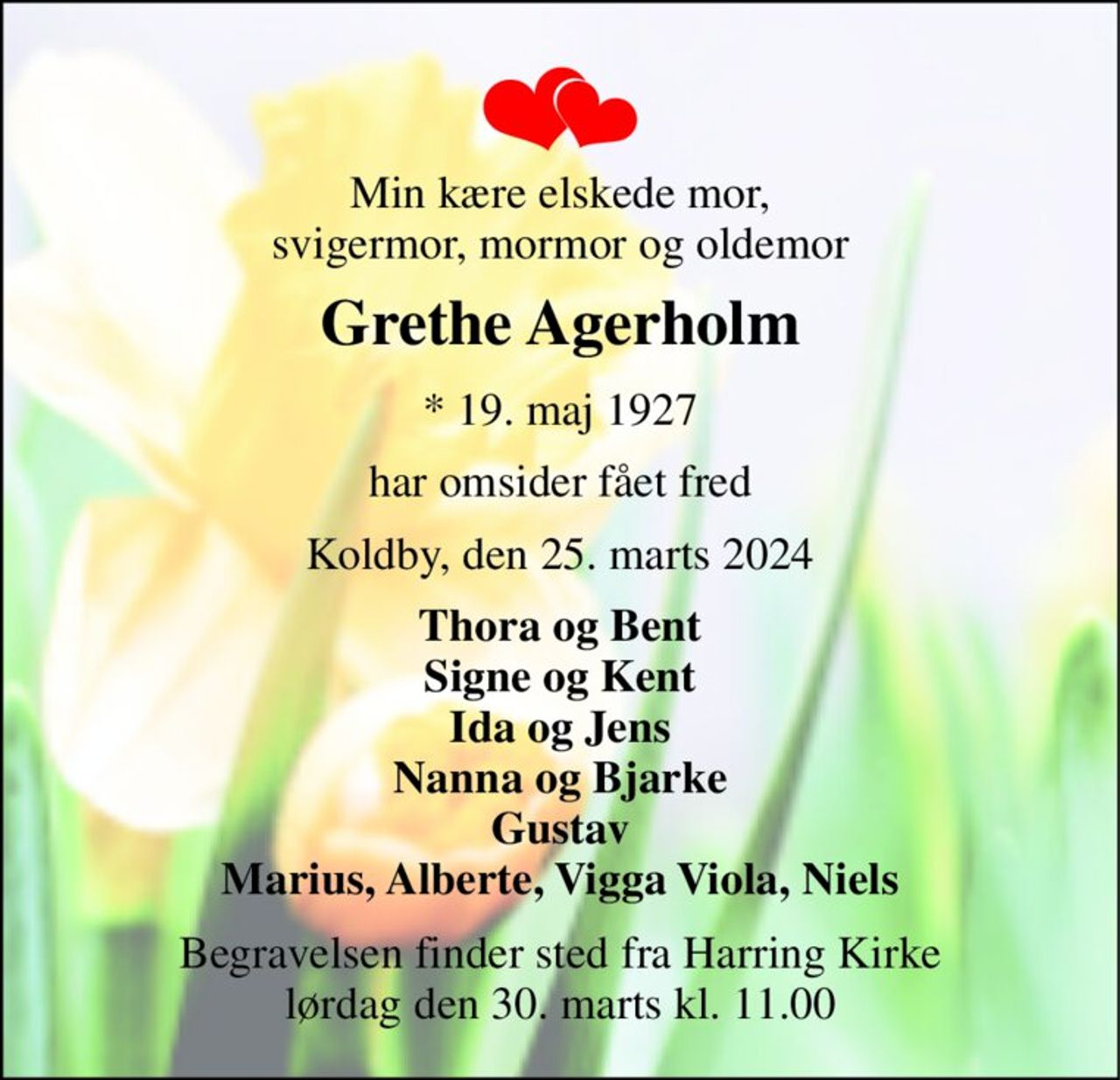 Min kære elskede mor, svigermor, mormor og oldemor 
Grethe Agerholm 
* 19. maj 1927 
har omsider fået fred 
Koldby, den 25. marts 2024 
Thora og Bent Signe og Kent Ida og Jens Nanna og Bjarke Gustav Marius, Alberte, Vigga Viola, Niels 
Begravelsen finder sted fra Harring Kirke lørdag den 30. marts kl. 11.00