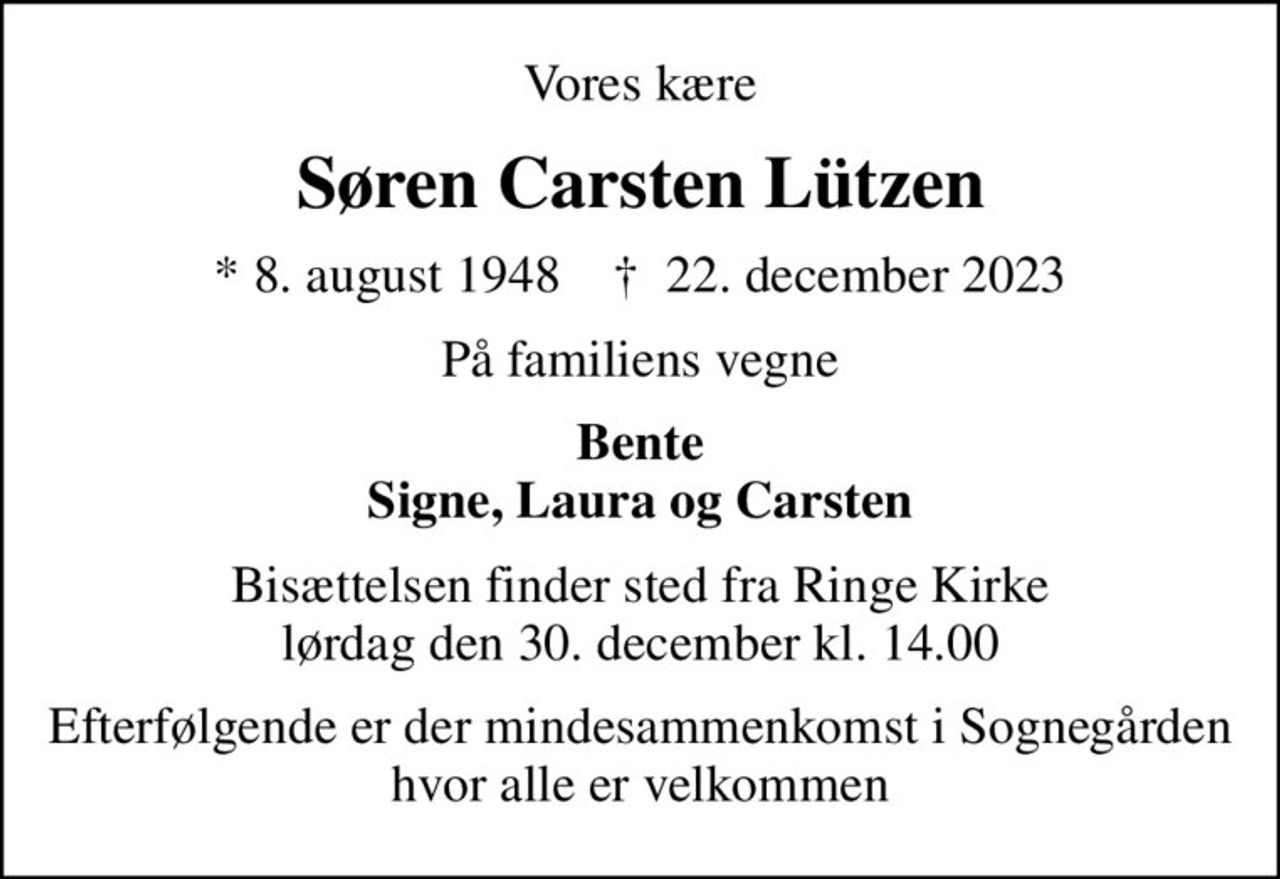 Vores kære
Søren Carsten Lützen
* 8. august 1948    ✝ 22. december 2023
På familiens vegne
Bente Signe, Laura og Carsten
Bisættelsen finder sted fra Ringe Kirke  lørdag den 30. december kl. 14.00 
Efterfølgende er der mindesammenkomst i Sognegården hvor alle er velkommen