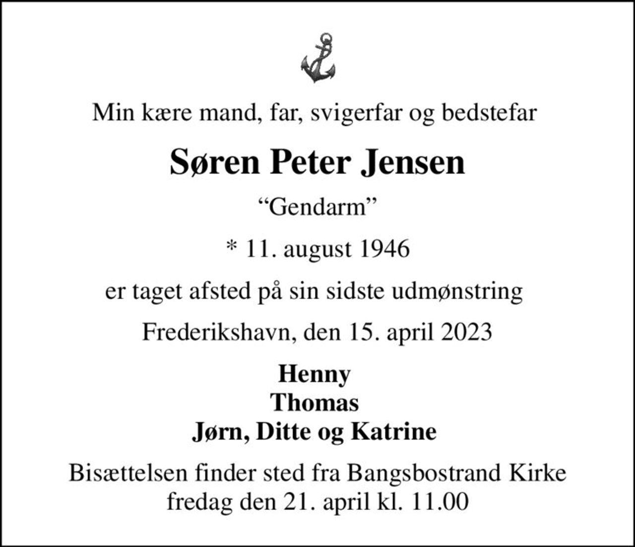 Min kære mand, far, svigerfar og bedstefar 
Søren Peter Jensen
Gendarm
* 11. august 1946
er taget afsted på sin sidste udmønstring 
Frederikshavn, den 15. april 2023
Henny  Thomas  Jørn, Ditte og Katrine 
Bisættelsen finder sted fra Bangsbostrand Kirke  fredag den 21. april kl. 11.00