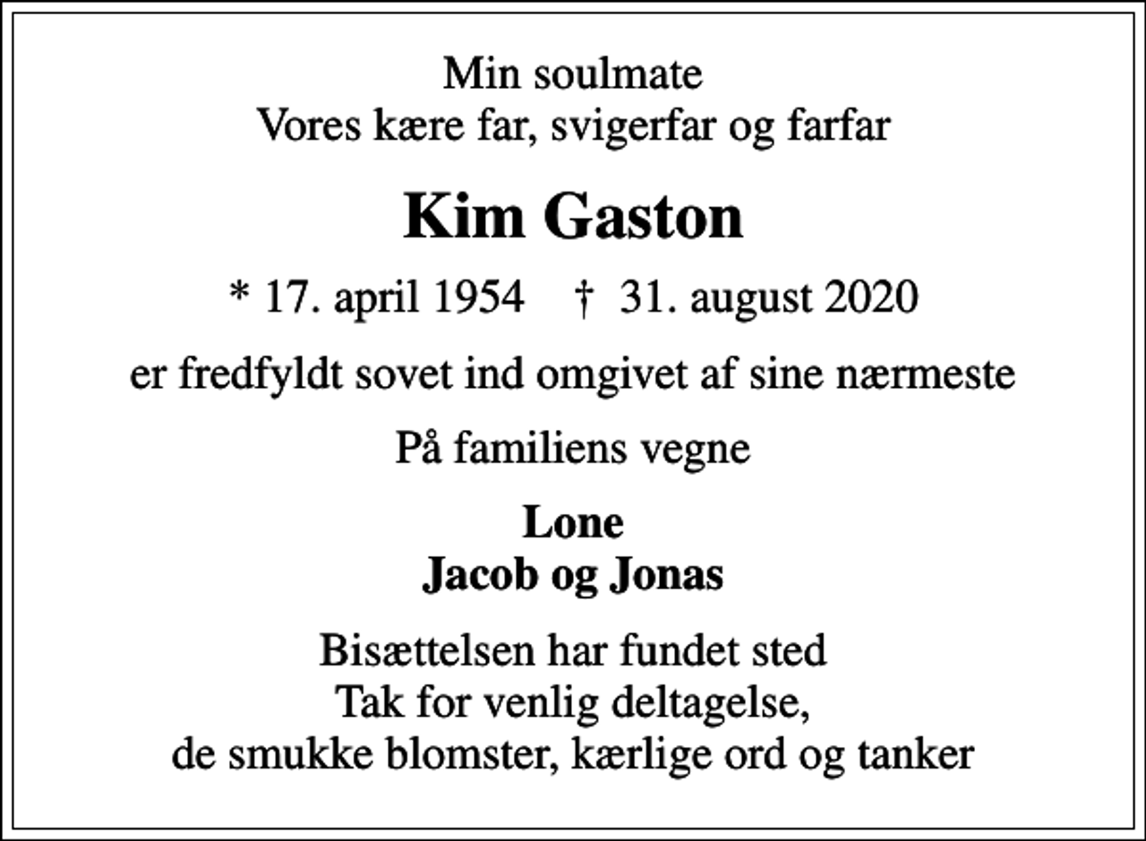 <p>Min soulmate Vores kære far, svigerfar og farfar<br />Kim Gaston<br />* 17. april 1954 ✝ 31. august 2020<br />er fredfyldt sovet ind omgivet af sine nærmeste<br />På familiens vegne<br />Lone Jacob og Jonas<br />Bisættelsen har fundet sted Tak for venlig deltagelse, de smukke blomster, kærlige ord og tanker</p>