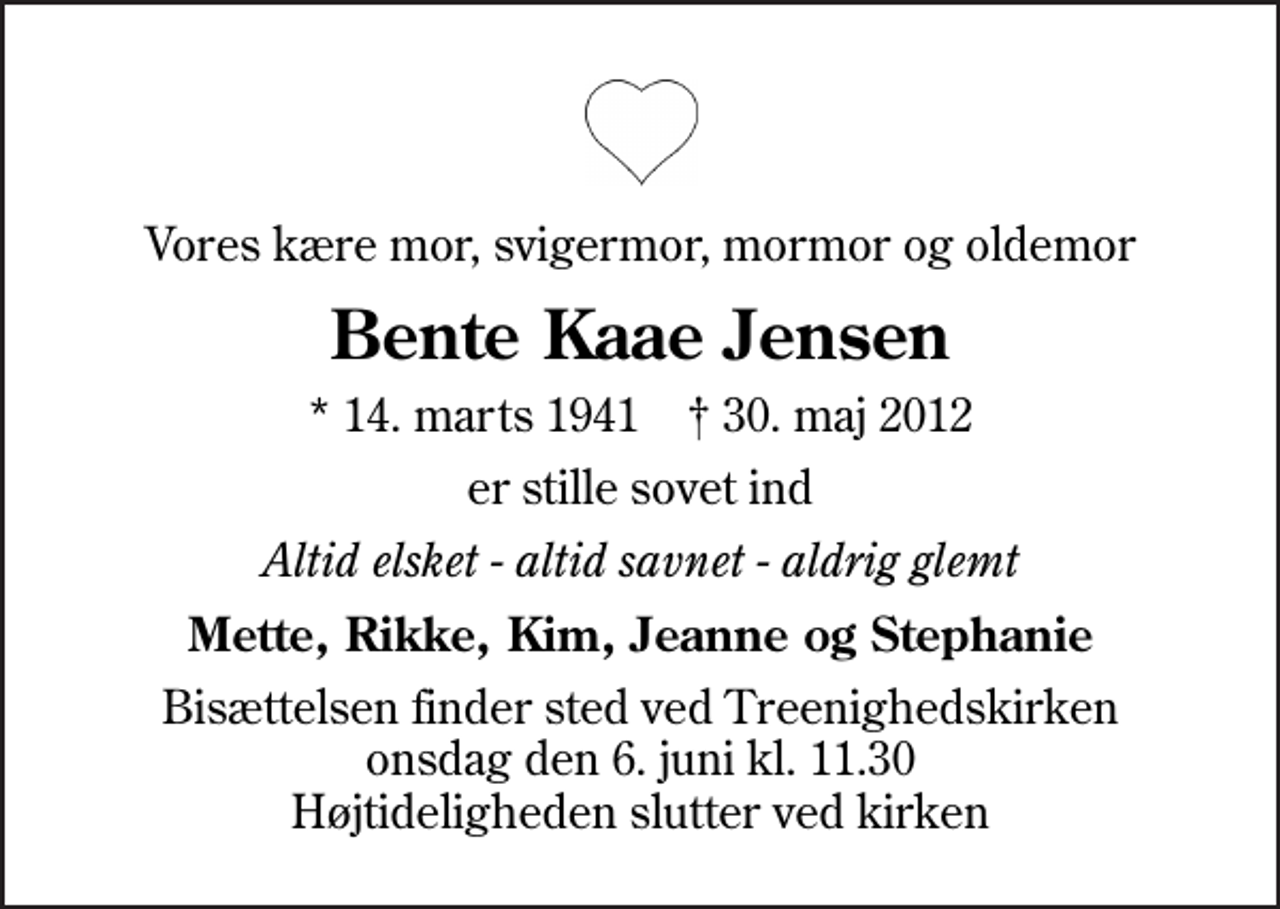 <p>Vores kære mor, svigermor, mormor og oldemor<br />Bente Kaae Jensen<br />* 14. marts 1941 ✝ 30. maj 2012<br />er stille sovet ind<br />Altid elsket - altid savnet - aldrig glemt<br />Mette, Rikke, Kim, Jeanne og Stephanie<br />Bisættelsen finder sted ved Treenighedskirken onsdag den 6. juni kl. 11.30 Højtideligheden slutter ved kirken</p>