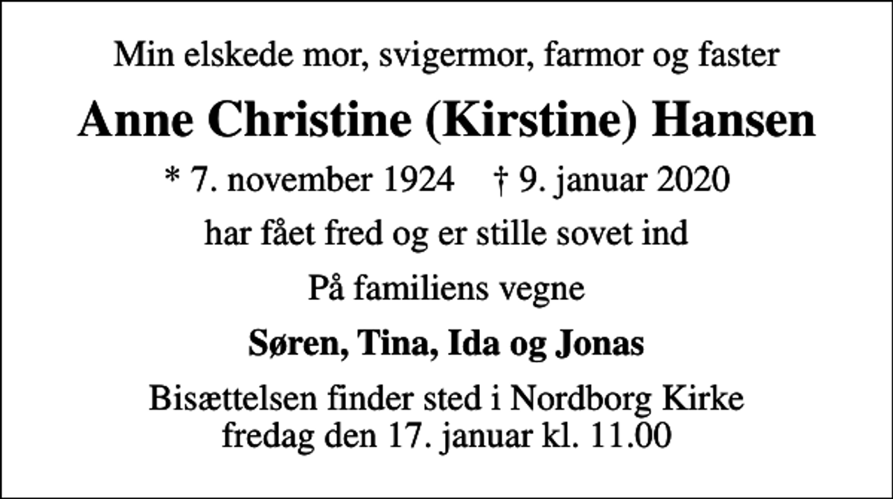 <p>Min elskede mor, svigermor, farmor og faster<br />Anne Christine (Kirstine) Hansen<br />* 7. november 1924 ✝ 9. januar 2020<br />har fået fred og er stille sovet ind<br />På familiens vegne<br />Søren, Tina, Ida og Jonas<br />Bisættelsen finder sted i Nordborg Kirke fredag den 17. januar kl. 11.00</p>