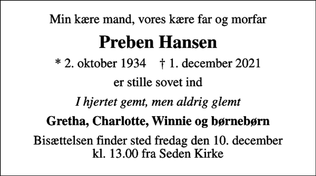 <p>Min kære mand, vores kære far og morfar<br />Preben Hansen<br />* 2. oktober 1934 ✝ 1. december 2021<br />er stille sovet ind<br />I hjertet gemt, men aldrig glemt<br />Gretha, Charlotte, Winnie og børnebørn<br />Bisættelsen finder sted fredag den 10. december kl. 13.00 fra Seden Kirke</p>