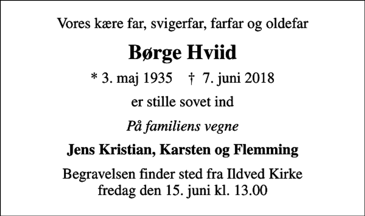 <p>Vores kære far, svigerfar, farfar og oldefar<br />Børge Hviid<br />* 3. maj 1935 ✝ 7. juni 2018<br />er stille sovet ind<br />På familiens vegne<br />Jens Kristian, Karsten og Flemming<br />Begravelsen finder sted fra Ildved Kirke fredag den 15. juni kl. 13.00</p>
