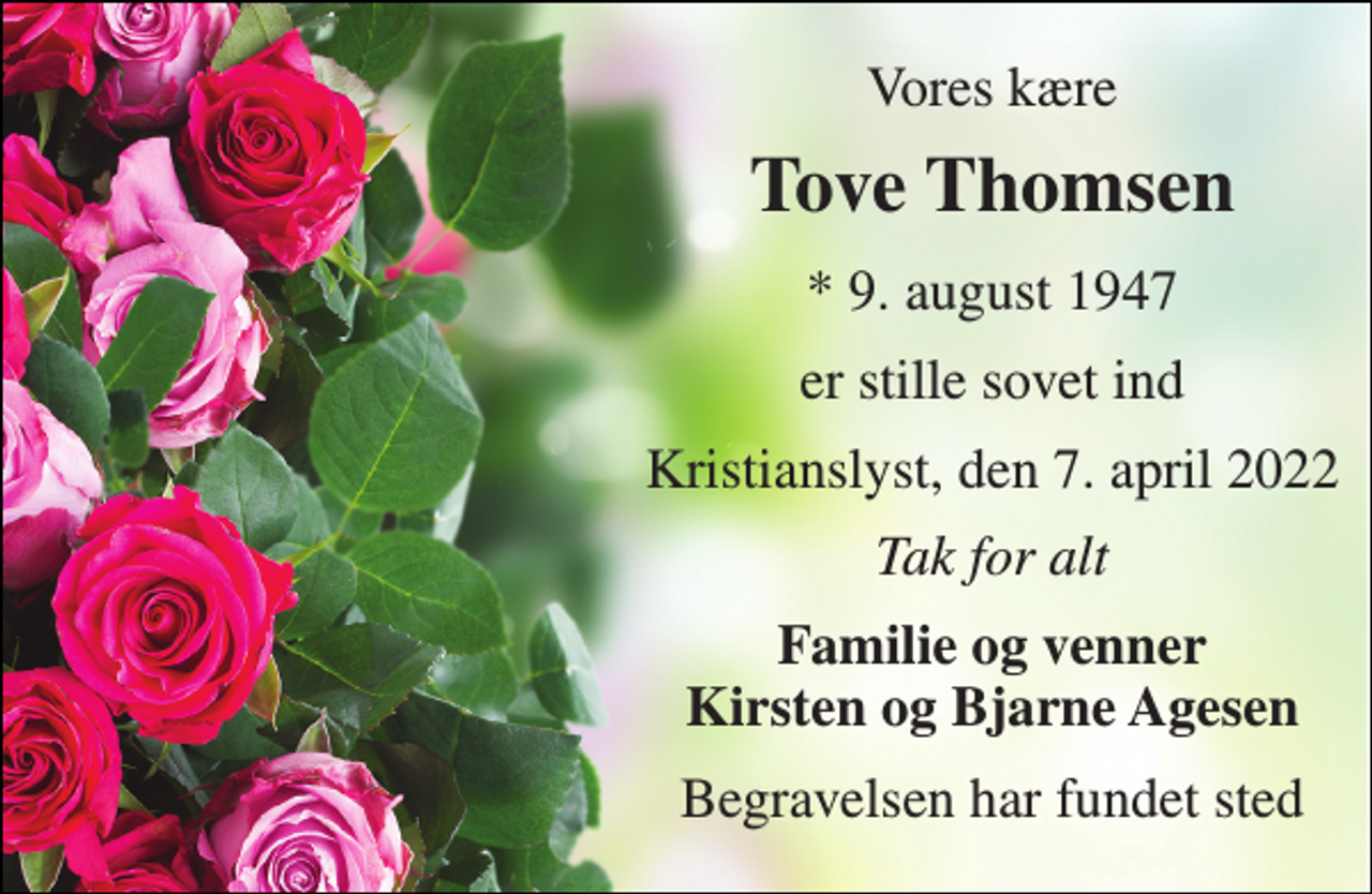 <p>Vores kære<br />Tove Thomsen<br />* 9. august 1947<br />er stille sovet ind<br />Kristianslyst, den 7. april 2022<br />Tak for alt<br />Familie og venner Kirsten og Bjarne Agesen<br />Begravelsen har fundet sted</p>