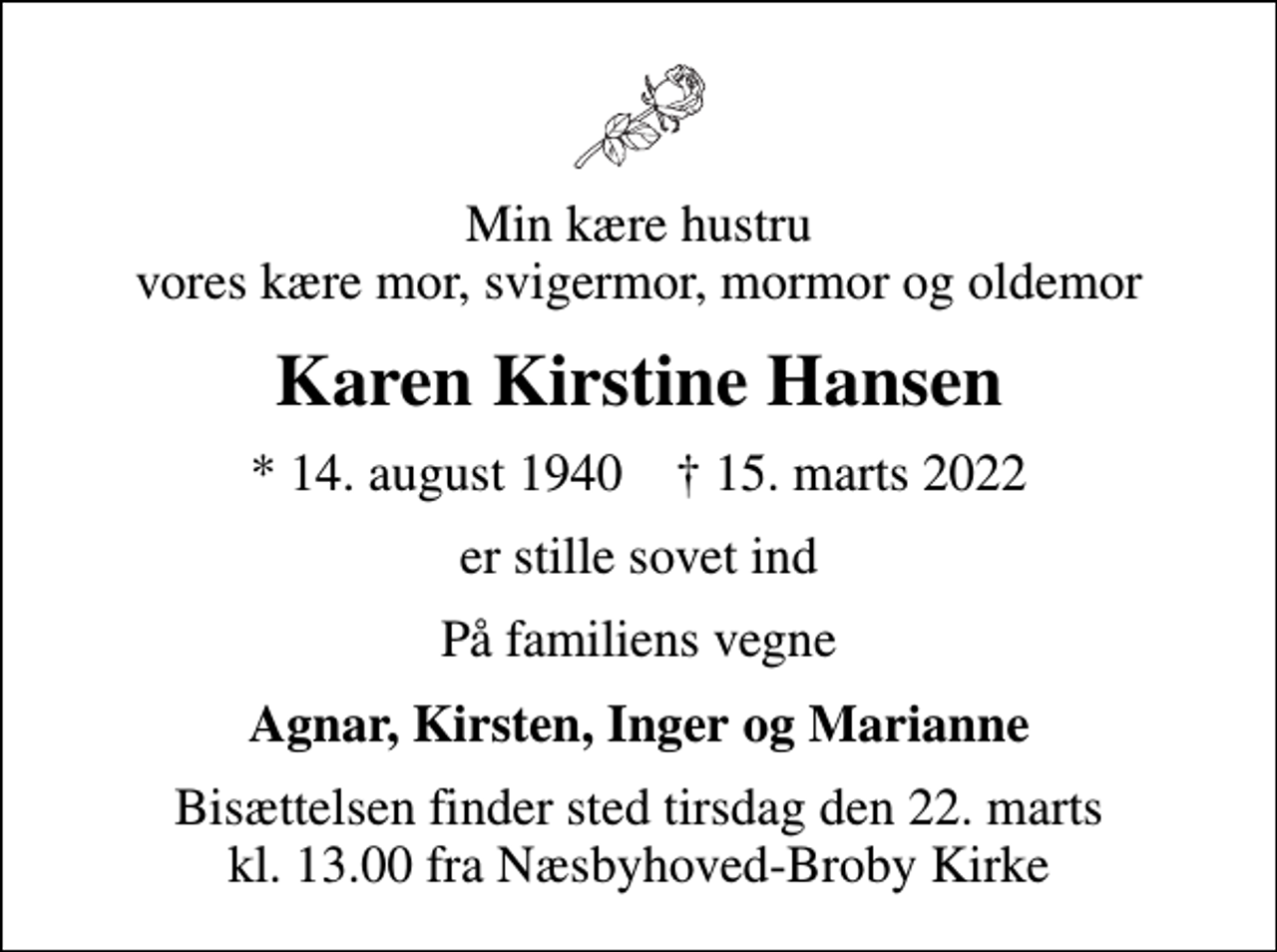 <p>Min kære hustru vores kære mor, svigermor, mormor og oldemor<br />Karen Kirstine Hansen<br />* 14. august 1940 ✝ 15. marts 2022<br />er stille sovet ind<br />På familiens vegne<br />Agnar, Kirsten, Inger og Marianne<br />Bisættelsen finder sted tirsdag den 22. marts kl. 13.00 fra Næsbyhoved-Broby Kirke</p>