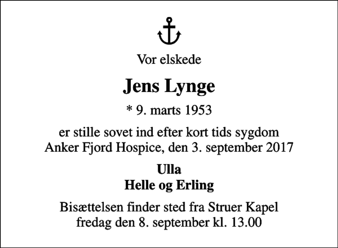 <p>Vor elskede<br />Jens Lynge<br />* 9. marts 1953<br />er stille sovet ind efter kort tids sygdom Anker Fjord Hospice, den 3. september 2017<br />Ulla Helle og Erling<br />Bisættelsen finder sted fra Struer Kapel fredag den 8. september kl. 13.00</p>