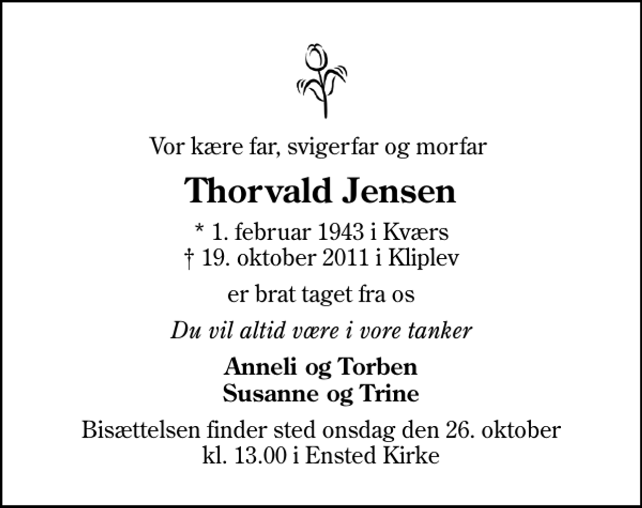 <p>Vor kære far, svigerfar og morfar<br />Thorvald Jensen<br />* 1. februar 1943 i Kværs<br />✝ 19. oktober 2011 i Kliplev<br />er brat taget fra os<br />Du vil altid være i vore tanker<br />Anneli og Torben Susanne og Trine<br />Bisættelsen finder sted onsdag den 26. oktober kl. 13.00 i Ensted Kirke</p>