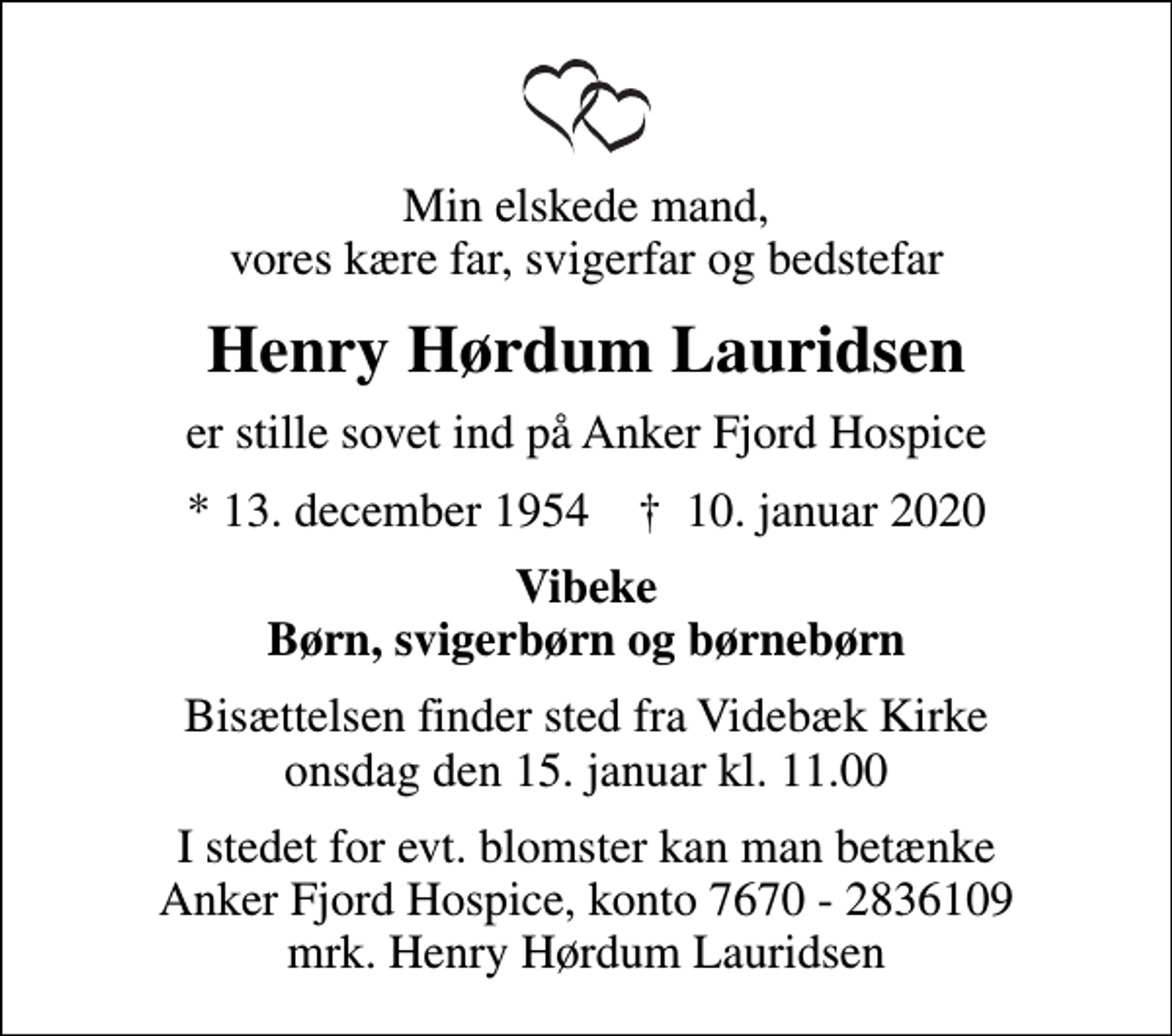 <p>Min elskede mand, vores kære far, svigerfar og bedstefar<br />Henry Hørdum Lauridsen<br />er stille sovet ind på Anker Fjord Hospice<br />* 13. december 1954 ✝ 10. januar 2020<br />Vibeke Børn, svigerbørn og børnebørn<br />Bisættelsen finder sted fra Videbæk Kirke onsdag den 15. januar kl. 11.00<br />I stedet for evt. blomster kan man betænke<br />Anker Fjord Hospice konto7670-2836109mrk. Henry Hørdum<br />Lauridsen</p>