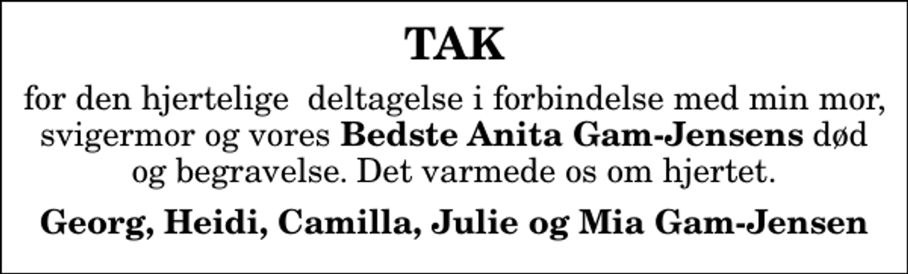 <p>TAK<br />for den hjertelige deltagelse i forbindelse med min mor, svigermor og vores<em> Bedste Anita Gam-Jensens</em> død og begravelse. Det varmede os om hjertet.<br />Georg, Heidi, Camilla, Julie og Mia Gam-Jensen</p>