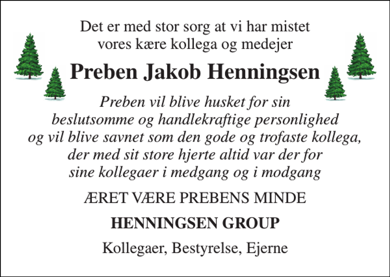 <p>Det er med stor sorg at vi har mistet vores kære kollega og medejer<br />Preben Jakob Henningsen<br />Preben vil blive husket for sin beslutsomme og handlekraftige personlighed og vil blive savnet som den gode og trofaste kollega, der med sit store hjerte altid var der for sine kollegaer i medgang og i modgang<br />ÆRET VÆRE PREBENS MINDE<br />HENNINGSEN GROUP<br />Kollegaer, Bestyrelse, Ejerne</p>