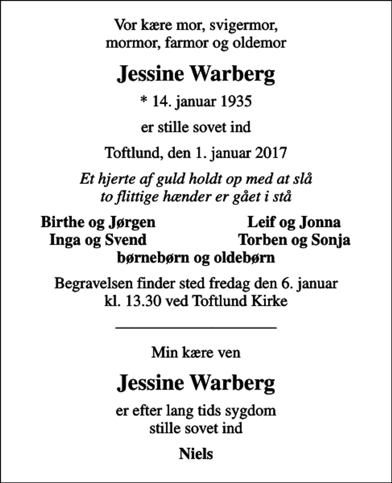 <p>Vor kære mor, svigermor, mormor, farmor og oldemor<br />Jessine Warberg<br />* 14. januar 1935<br />er stille sovet ind<br />Toftlund, den 1. januar 2017<br />Et hjerte af guld holdt op med at slå to flittige hænder er gået i stå<br />Birthe og Jørgen<br />Leif og Jonna<br />Inga og Svend<br />Torben og Sonja<br />Begravelsen finder sted fredag den 6. januar kl. 13.30 ved Toftlund Kirke<br />Min kære ven<br />Jessine Warberg<br />er efter lang tids sygdom stille sovet ind<br />Niels</p>