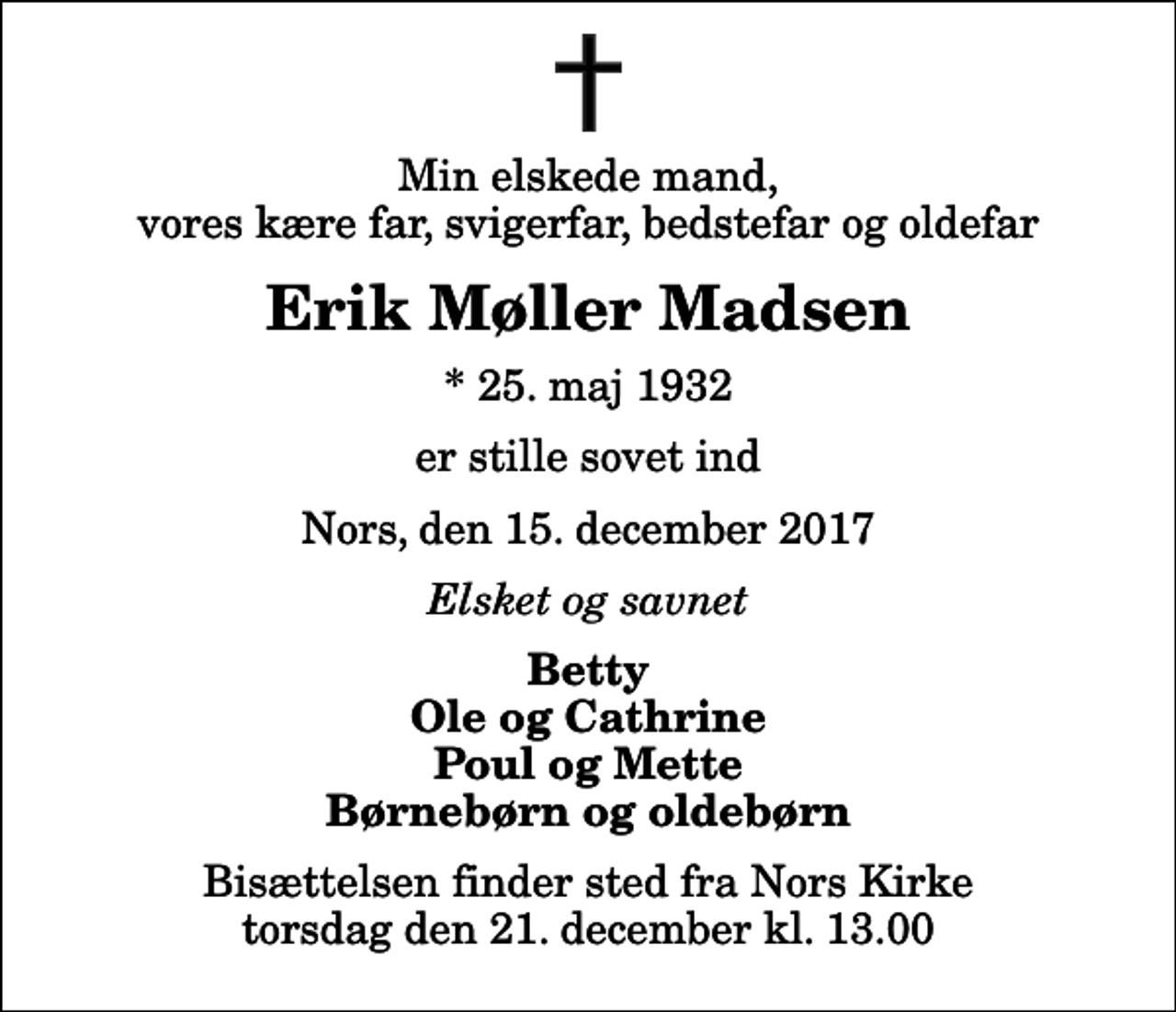 <p>Min elskede mand, vores kære far, svigerfar, bedstefar og oldefar<br />Erik Møller Madsen<br />* 25. maj 1932<br />er stille sovet ind<br />Nors, den 15. december 2017<br />Elsket og savnet<br />Betty Ole og Cathrine Poul og Mette Børnebørn og oldebørn<br />Bisættelsen finder sted fra Nors Kirke torsdag den 21. december kl. 13.00</p>