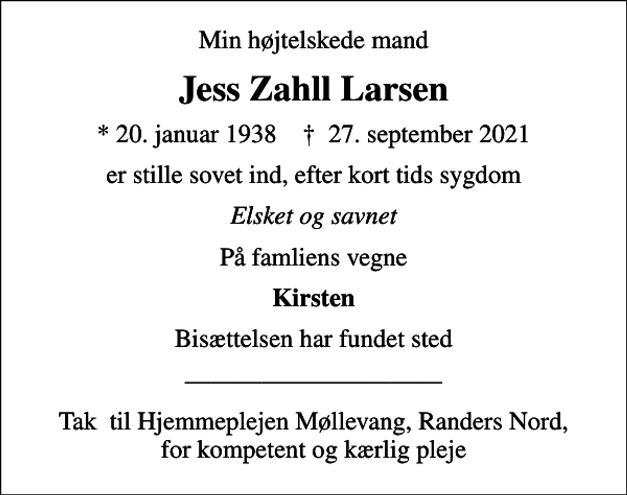<p>Min højtelskede mand<br />Jess Zahll Larsen<br />* 20. januar 1938 ✝ 27. september 2021<br />er stille sovet ind, efter kort tids sygdom<br />Elsket og savnet<br />På famliens vegne<br />Kirsten<br />Bisættelsen har fundet sted<br />Tak til Hjemmeplejen Møllevang, Randers Nord, for kompetent og kærlig pleje</p>