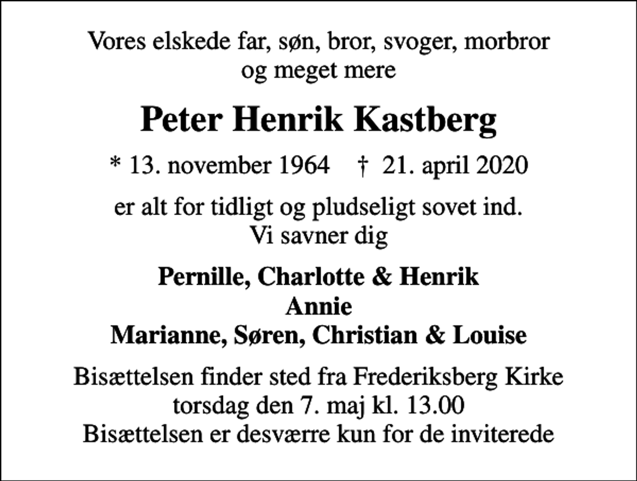 <p>Vores elskede far, søn, bror, svoger, morbror og meget mere<br />Peter Henrik Kastberg<br />* 13. november 1964 ✝ 21. april 2020<br />er alt for tidligt og pludseligt sovet ind. Vi savner dig<br />Pernille, Charlotte &amp; Henrik Annie Marianne, Søren, Christian &amp; Louise<br />Bisættelsen finder sted fra Frederiksberg Kirke torsdag den 7. maj kl. 13.00 Bisættelsen er desværre kun for de inviterede</p>