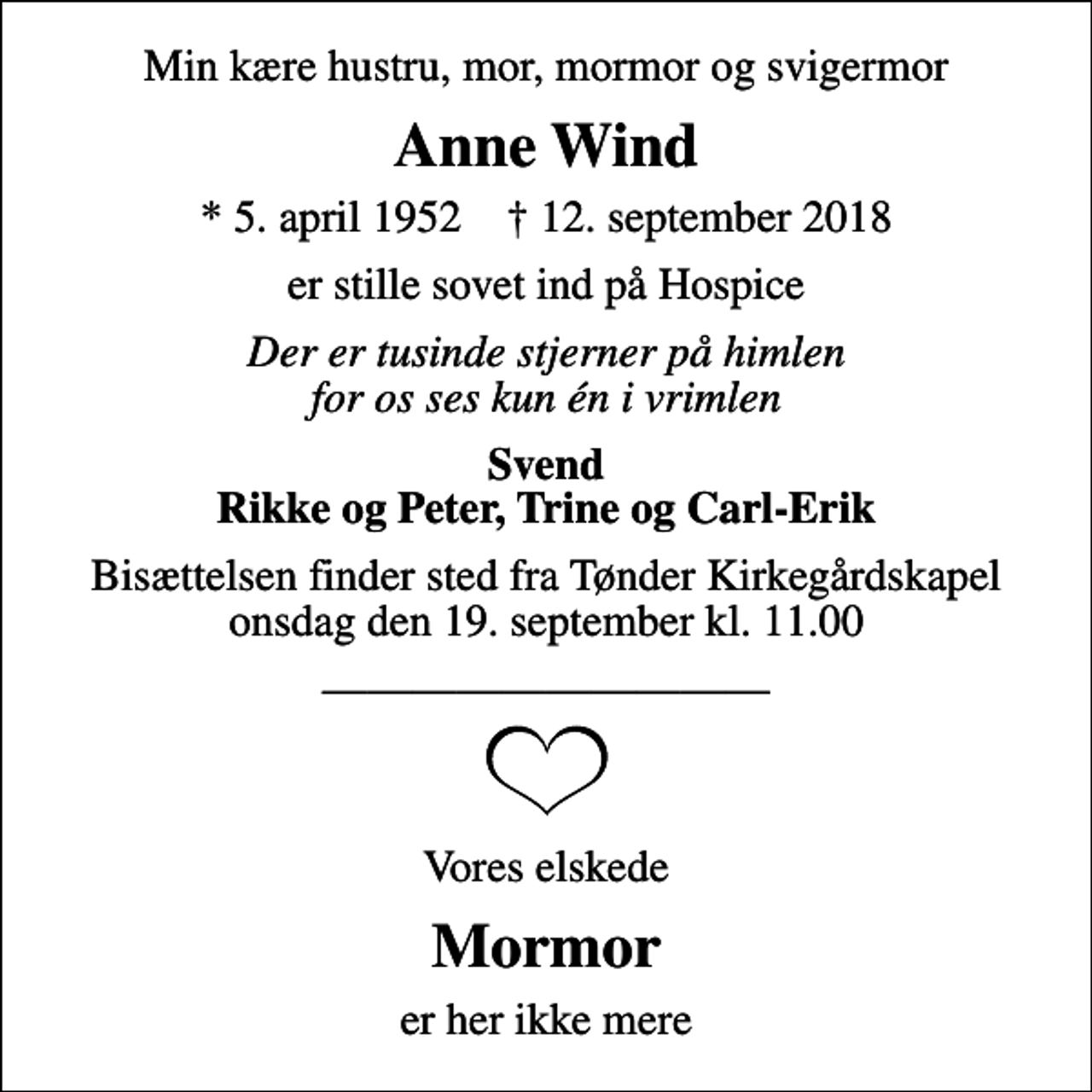 <p>Min kære hustru, mor, mormor og svigermor<br />Anne Wind<br />* 5. april 1952 ✝ 12. september 2018<br />er stille sovet ind på Hospice<br />Der er tusinde stjerner på himlen for os ses kun én i vrimlen<br />Svend Rikke og Peter, Trine og Carl-Erik<br />Bisættelsen finder sted fra Tønder Kirkegårdskapel onsdag den 19. september kl. 11.00<br />Vores elskede<br />Mormor<br />er her ikke mere</p>