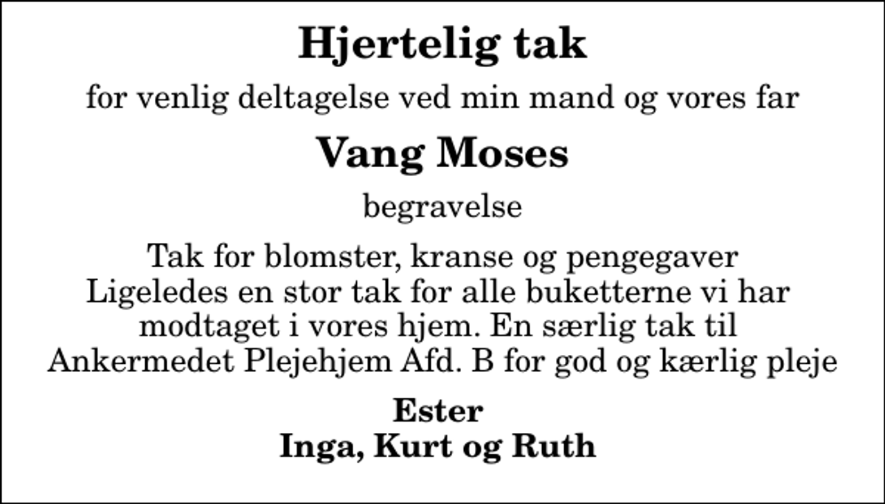 <p>Hjertelig tak<br />for venlig deltagelse ved min mand og vores far<br />Vang Moses<br />begravelse<br />Tak for blomster, kranse og pengegaver Ligeledes en stor tak for alle buketterne vi har modtaget i vores hjem. En særlig tak til Ankermedet Plejehjem Afd. B for god og kærlig pleje<br />Ester Inga, Kurt og Ruth</p>