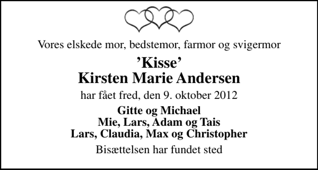 <p>Vores elskede mor, bedstemor, farmor og svigermor<br />Kisse Kirsten Marie Andersen<br />har fået fred, den 9. oktober 2012<br />Gitte og Michael Mie, Lars, Adam og Tais Lars, Claudia, Max og Christopher<br />Bisættelsen har fundet sted</p>