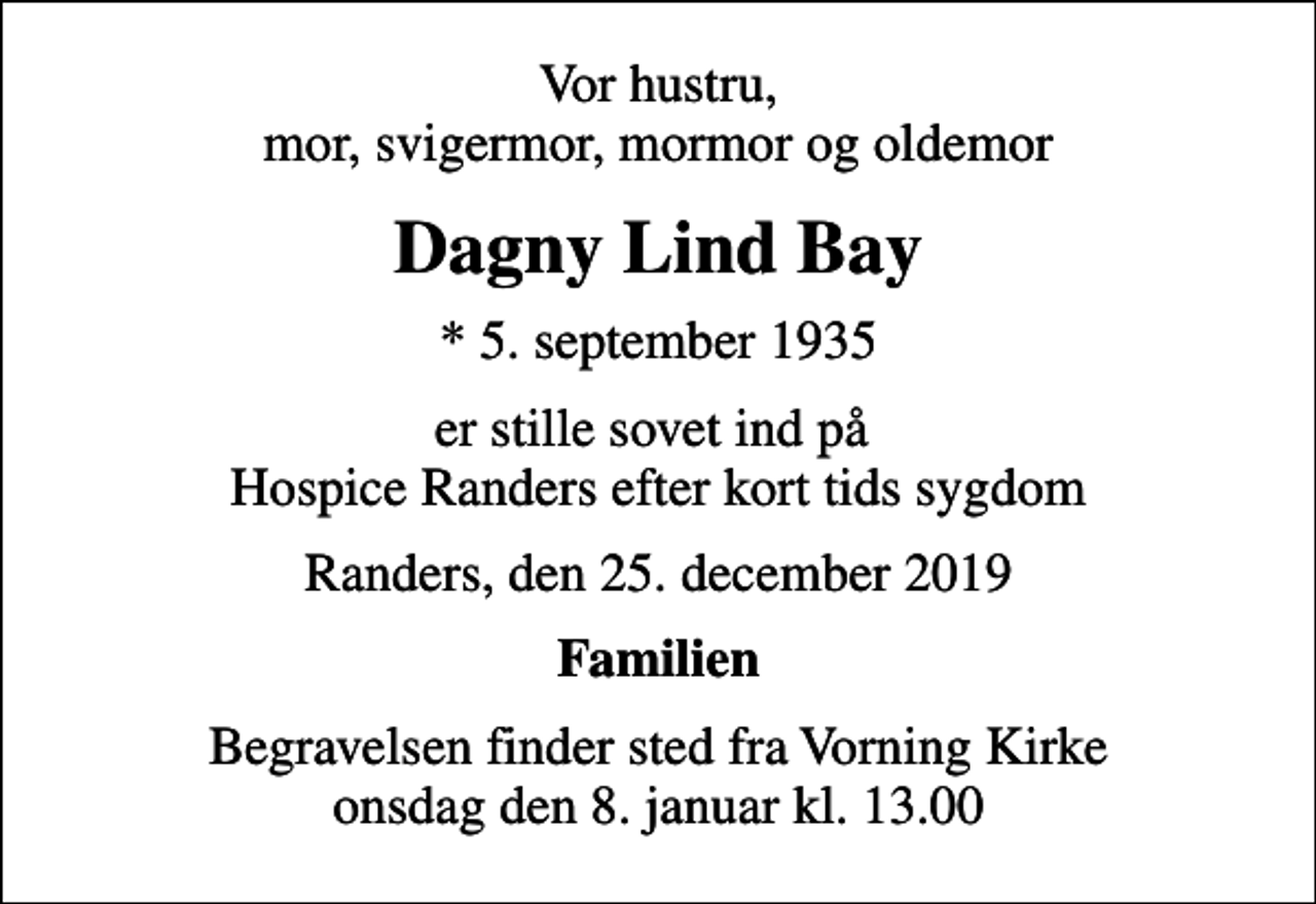 <p>Vor hustru, mor, svigermor, mormor og oldemor<br />Dagny Lind Bay<br />* 5. september 1935<br />er stille sovet ind på Hospice Randers efter kort tids sygdom<br />Randers, den 25. december 2019<br />Familien<br />Begravelsen finder sted fra Vorning Kirke onsdag den 8. januar kl. 13.00</p>