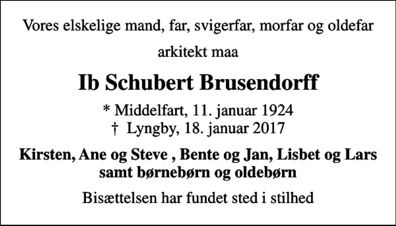 <p>Vores elskelige mand, far, svigerfar, morfar og oldefar<br />arkitekt maa<br />Ib Schubert Brusendorff<br />* Middelfart, 11. januar 1924<br />✝ Lyngby, 18. januar 2017<br />Kirsten, Ane og Steve , Bente og Jan, Lisbet og Lars samt børnebørn og oldebørn<br />Bisættelsen har fundet sted i stilhed</p>